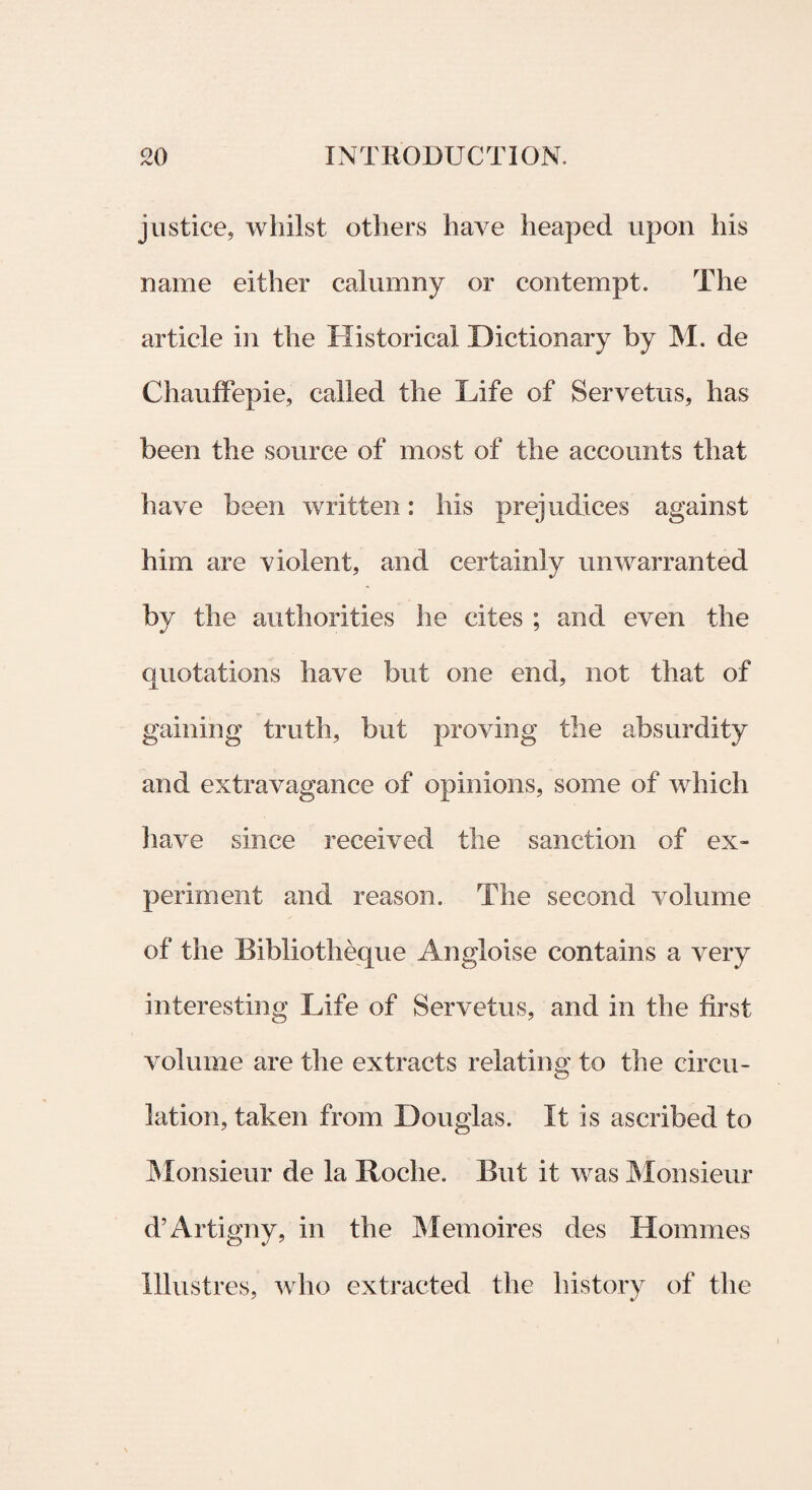 justiee, wliilst otliers have heaped upon his name either calumny or contempt. The article in the Historical .Dictionary by M. de Chauffepie, called the Life of Servetus, has been the source of most of the accounts that have been written: his prejudices against him are violent, and certainly unwarranted by the authorities he cites ; and even the qnotations have but one end, not that of gaining truth, but proving the absurdity and extravagance of opinions, some of which have since received the sanction of ex- periment and reason. The second volume of the Bibliotheque Angloise contains a very interesting Life of Servetus, and in the first volume are the extracts relating to the circu- lation, taken from Douglas. It is ascribed to Monsieur de la Roche. But it was Monsieur d’Artigny, in the Memoires des Homines Illustres, who extracted the history of the