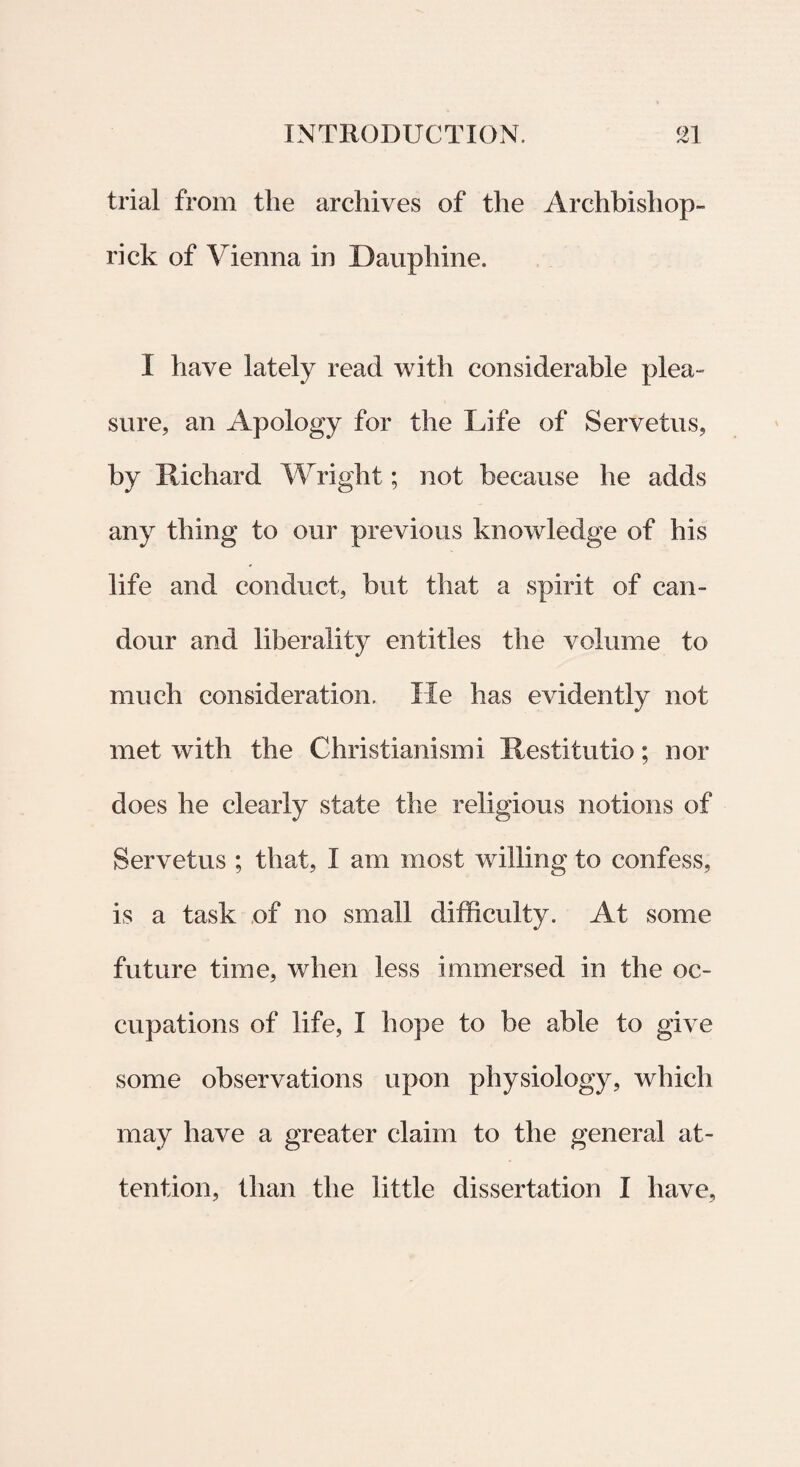 trial from tlie archives of the Archbishop- rick of Vienna in Daupliine. I have lately reaci with considerable plea- sure, an Apology for the Life of Servetus, by Richard Wright; not because he adds any tbing to our previous knowledge of his life and conduct, but that a spirit of can- dour and liberality entitles the volume to much considerat ion. He has evidently not met with the Christianismi Restitutio; nor does he clearly state the religious notions of Servetus ; that, I am most willing to confess, is a task of no small difficulty. At some future time, when less immersed in the oc- cupations of life, I hope to be able to give some observations upon physiology, which may have a greater claim to the general at- tention, than the little dissertation I have,