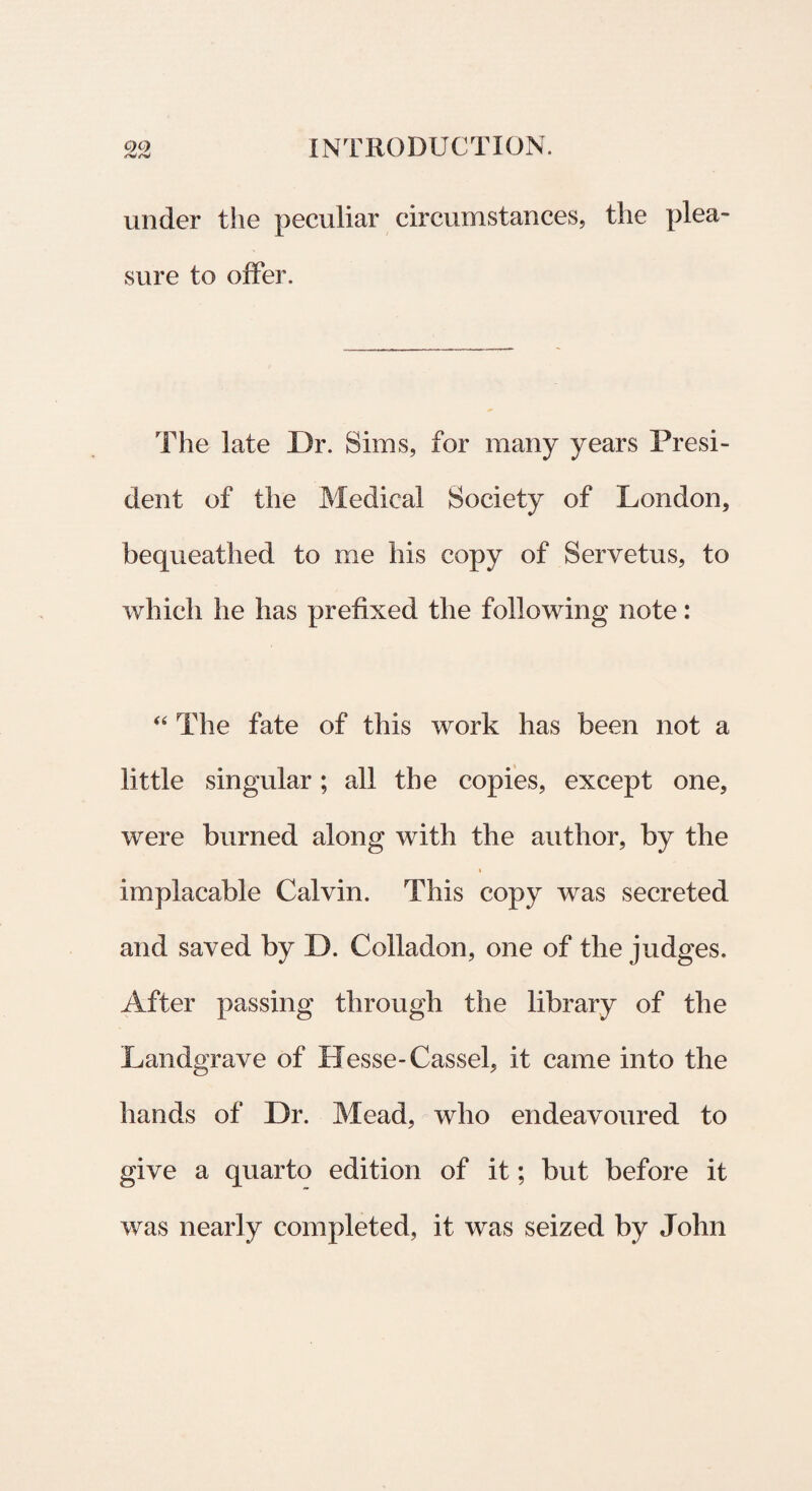 under the peculiar circumstances, the plea- sure to offer. The late Dr. Sims, for raany years Presi- dent of the Medical Society of London, bequeathed to me his copy of Servetus, to which he has prefixed the following note: “ The fate of this work has been not a little singular; ali the copies, except one, were burned along with the author, by the * implacable Calvin. This copy was secreted and saved by D. Colladon, one of the judges. After passing through the library of the Landgrave of Besse-Cassel, it came into the hands of Dr. Mead, who endeavoured to give a quarto edition of it; but before it was nearly completed, it was seized by John