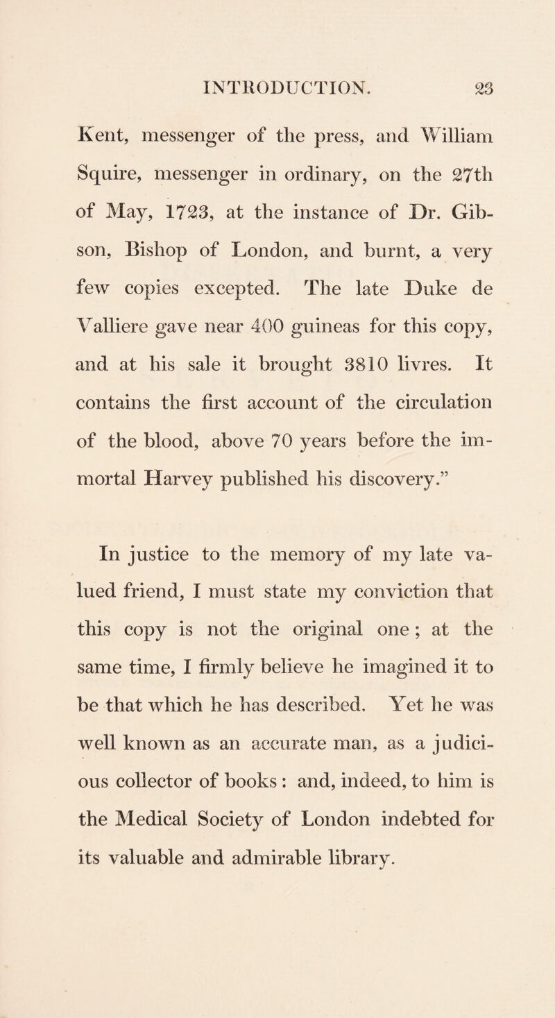 Kent, messenger of the press, and William Squire, messenger in ordinary, on the 27th of May, 1723, at the instance of Dr. Gib- son, Bishop of London, and burnt, a very few copies excepted. The late Duke de Valliere gave near 400 guineas for this copy, and at his sale it brought 3810 livres. It contains the first account of the circulat!on of the blood, above 70 years before the im- mortal Harvey published his discovery.” In justice to the memory of my late va- lued friend, I mu st state my conviction that this copy is not the original one; at the same time, I firmly believe he imagined it to be that which he has described, Yet he was well known as an accurate man, as a judici- ous collector of books : and, indeed, to him is the Medical Society of London indebted for its valuable and admirable library.