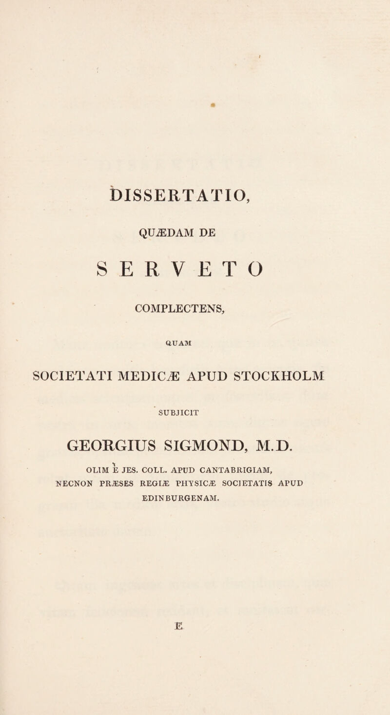 / * DISSERTATIO, QUADAM DJE SERVETO COMPLECTENS, QUAM SOCIETATI MEDICTC APUD STOCKHOLM SUBJICIT GEORGIUS SIGMOND, M.D, OLIM E JES. COLL. APUD CANTABRIGIAM, NECNON PRA!SES REGIA! PHYSICA! SOCIETATIS APUD EDINBURGENAM. E