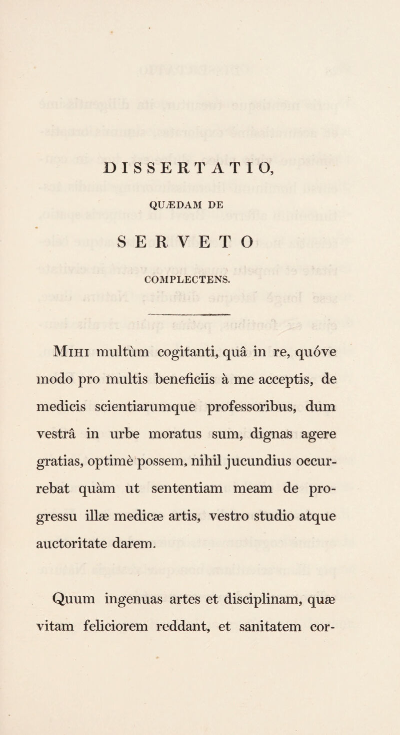 DISSERTATIO, QUAEDAM de SERVETO COMPLECTENS. Mihi multum cogitanti, qua in re, qu6ve modo pro multis beneficiis a me acceptis, de medicis scientiarumque professoribus, dum vestra in urbe moratus sum, dignas agere gratias, optime possem, nihil jucundius occur¬ rebat quam ut sententiam meam de pro¬ gressu illas medicae artis, vestro studio atque auctoritate darem. Quum ingenuas artes et disciplinam, quae vitam feliciorem reddant, et sanitatem cor-