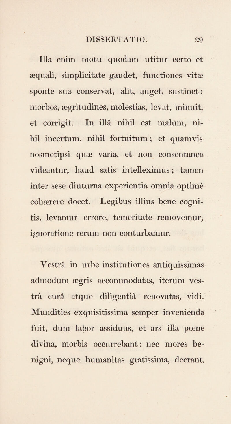 Illa enim motu quodam utitur certo et aequali, simplicitate gaudet, functiones vitae sponte sua conservat, alit, auget, sustinet; morbos, aegritudines, molestias, levat, minuit, et corrigit. In illa nihil est malum, ni¬ hil incertum, nihil fortuitum; et quamvis nosmetipsi quae varia, et non consentanea videantur, haud satis intelleximus; tamen inter sese diuturna experientia omnia optimi cohaerere docet. Legibus illius bene cogni¬ tis, levamur errore, temeritate removemur, ignoratione rerum non conturbamur. Vestra in urbe institutiones antiquissimas admodum aegris accommodatas, iterum ves¬ tra cura atque diligentia renovatas, vidi. Mundities exquisitissima semper invenienda fuit, dum labor assiduus, et ars illa poene divina, morbis occurrebant: nec mores be¬ nigni, neque humanitas gratissima, deerant.