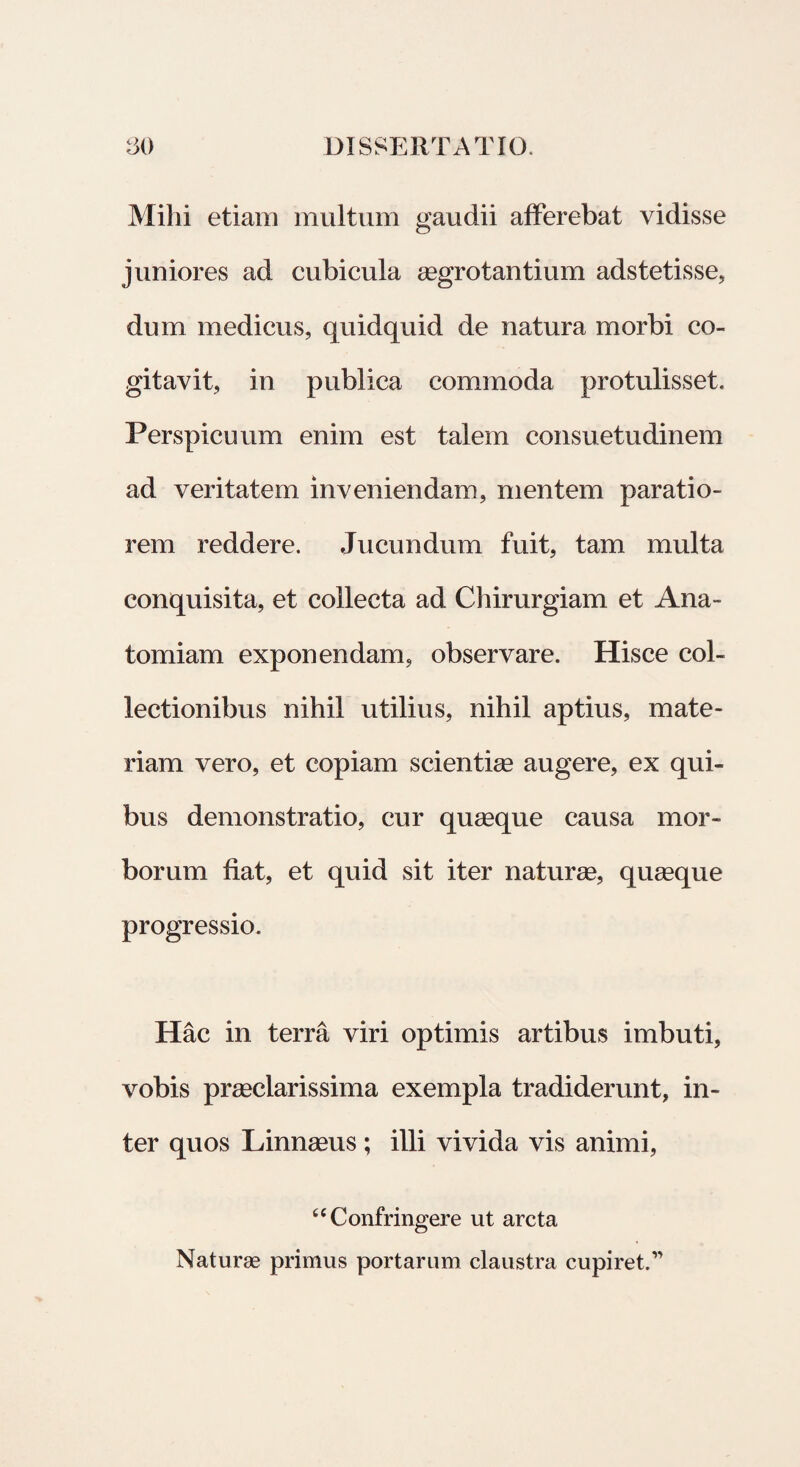 Milii etiam multum gaudii afferebat vidisse juniores ad cubicula aegrotantium adstetisse, dum medicus, quidquid de natura morbi co¬ gitavit, in publica commoda protulisset. Perspicuum enim est talem consuetudinem ad veritatem inveniendam, mentem paratio¬ rem reddere. Jucundum fuit, tam multa conquisita, et collecta ad Chirurgiam et Ana- tomiam exponendam, observare. Hisce col¬ lectionibus nihil utilius, nihil aptius, mate¬ riam vero, et copiam scientias augere, ex qui¬ bus demonstratio, cur quasque causa mor¬ borum fiat, et quid sit iter naturae, quaeque progressio. Hac in terra viri optimis artibus imbuti, vobis praeclarissima exempla tradiderunt, in¬ ter quos Linnasus ; illi vivida vis animi, “Confringere ut arcta Naturae primus portarum claustra cupiret.”