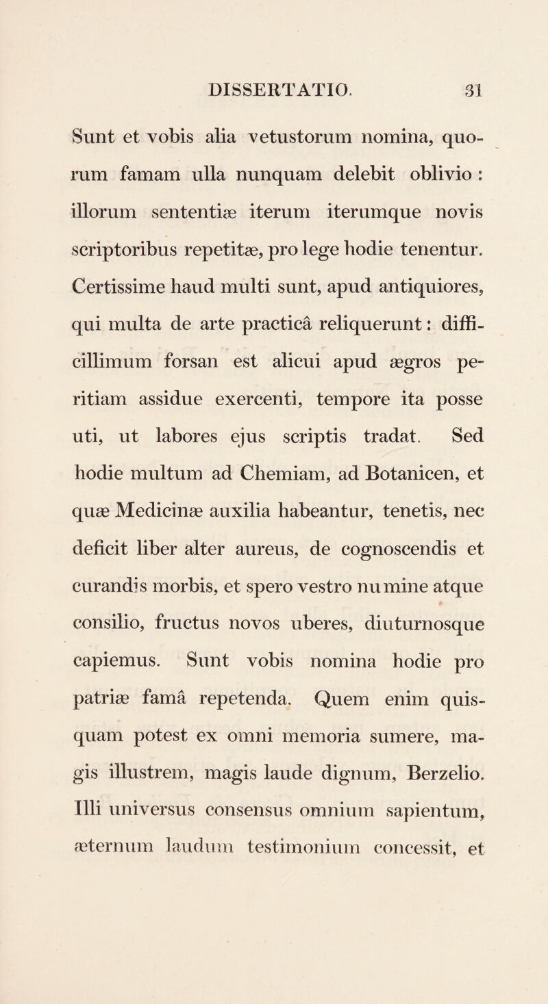 Sunt et vobis alia vetustorum nomina, quo¬ rum famam ulla nunquam delebit oblivio : illorum sententiae iterum iterumque novis scriptoribus repetitae, pro lege hodie tenentur. Certissime haud multi sunt, apud antiquiores, qui multa de arte practica reliquerunt: diffi¬ cillimum forsan est alicui apud aegros pe¬ ritiam assidue exercenti, tempore ita posse uti, ut labores ejus scriptis tradat. Sed hodie multum ad Chemiam, ad Botanicen, et quae Medicinae auxilia habeantur, tenetis, nec deficit liber alter aureus, de cognoscendis et curandis morbis, et spero vestro numine atque consilio, fructus novos uberes, diuturnosque capiemus. Sunt vobis nomina hodie pro patriae fama repetenda. Quem enim quis¬ quam potest ex omni memoria sumere, ma¬ gis illustrem, magis laude dignum, Berzelio. Illi universus consensus omnium sapientum, aeternum laudum testimonium concessit, et