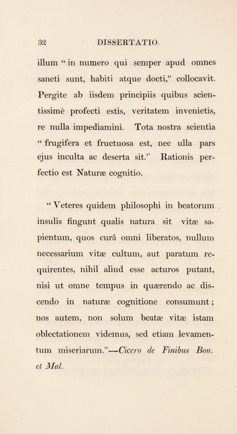 illum “ in numero qui semper apud omnes sancti sunt, habiti atque docti,” collocavit. Pergite ab iisdem principiis quibus scien¬ tissime profecti estis, veritatem invenietis, re nulla impediamini. Tota nostra scientia “ frugifera et fructuosa est, nec ulla pars ejus inculta ac deserta sit.?’ Rationis per¬ fectio est Naturas cognitio, u Veteres quidem philosophi in beatorum insulis fingunt qualis natura sit vite sa- pientum, quos cura omni liberatos, nullum necessarium vite cultum, aut paratum re¬ quirentes, nihil aliud esse acturos putant, nisi ut omne tempus in quaerendo ac dis¬ cendo in naturae cognitione consumunt; nos autem, non solum beatae vitae istam oblectationem videmus, sed etiam levamen¬ tum miseriarum.”—Cicero de Finibus Bon, el Mal.