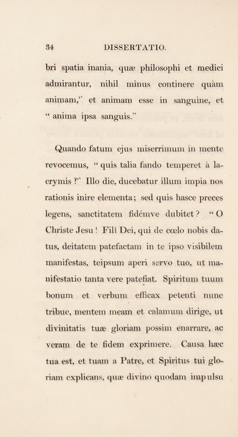 bri spatia inania, quae philosophi et medici admirantur, nihil minus continere quam animam,5' et animam esse in sanguine, et 44 anima ipsa sanguis,” Quando fatum ejus miserrimum in mente revocemus, 44 quis talia fando temperet a la~ crymis Illo die, ducebatur illum impia nos rationis inire elementa; sed quis hasce preces legens, sanctitatem fidemve dubitet ? 44 Q Christe Jesu ! Fili Dei, qui de coelo nobis da¬ tus, deitatem patefactam in te ipso visibilem manifestas, teipsum aperi servo tuo, ut ma¬ nifestatio tanta vere patefiat. Spiritum tuum bonum et verbum efficax petenti nunc tribue, mentem meam et calamum dirige, ut divinitatis tuse gloriam possim enarrare, ac veram de te fidem exprimere. Causa hsec tua est, et tuam a Patre, et Spiritus tui glo¬ riam explicans, quas divino quodam impulsu