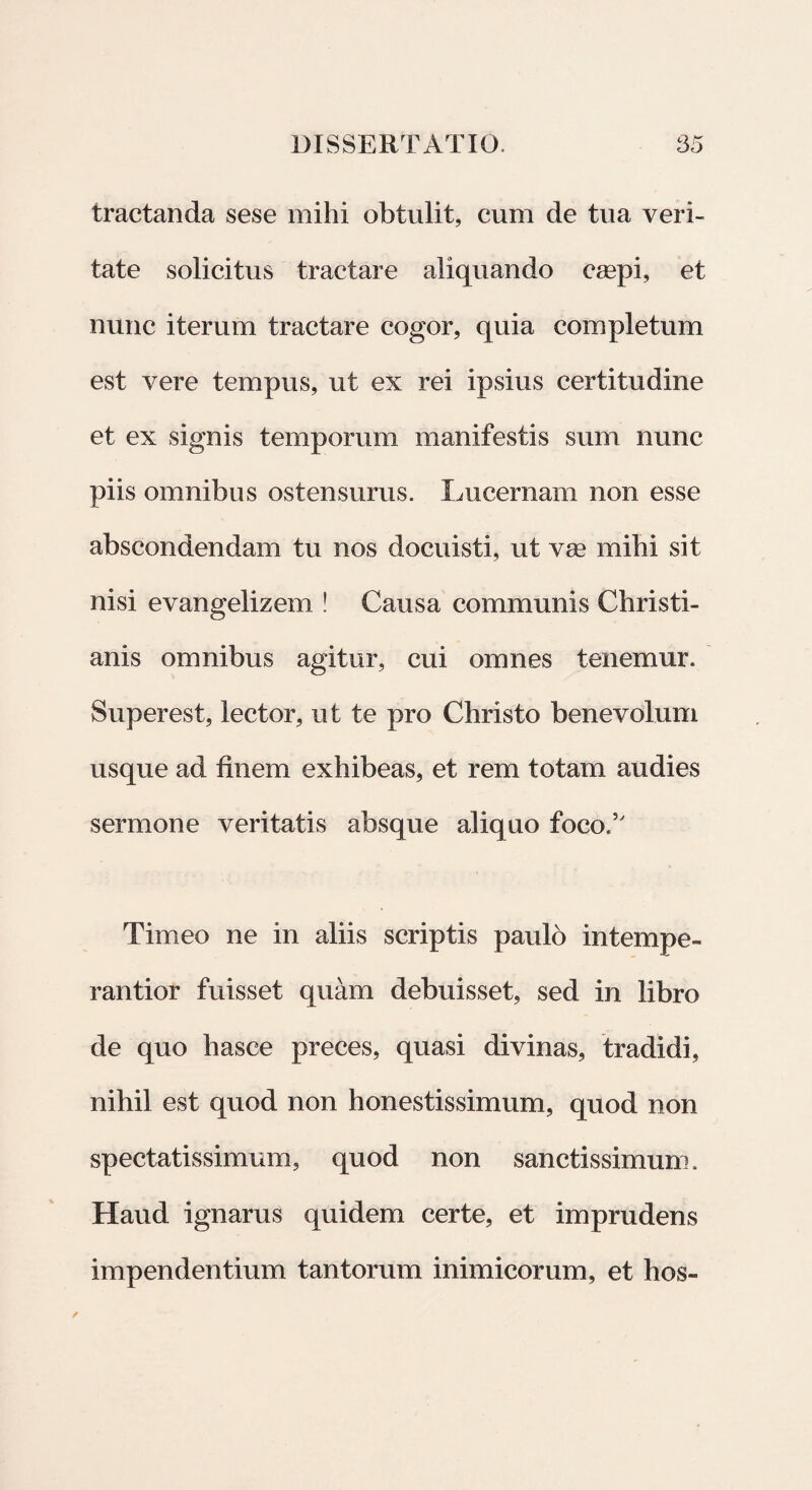 tractanda sese mihi obtulit, cum de tua veri¬ tate solicitus tractare aliquando caepi, et nunc iterum tractare cogor, quia completum est vere tempus, ut ex rei ipsius certitudine et ex signis temporum manifestis sum nunc piis omnibus ostensurus. Lucernam non esse abscondendam tu nos docuisti, ut vae mihi sit nisi evangelizem ! Causa communis Christi¬ anis omnibus agitur, cui omnes tenemur. Superest, lector, ut te pro Christo benevolum usque ad finem exhibeas, et rem totam audies sermone veritatis absque aliquo foco.5' Timeo ne in aliis scriptis paulo intempe- rantior fuisset quam debuisset, sed in libro de quo hasce preces, quasi divinas, tradidi, nihil est quod non honestissimum, quod non spectatissimum, quod non sanctissimum. Haud ignarus quidem certe, et imprudens impendentium tantorum inimicorum, et hos-