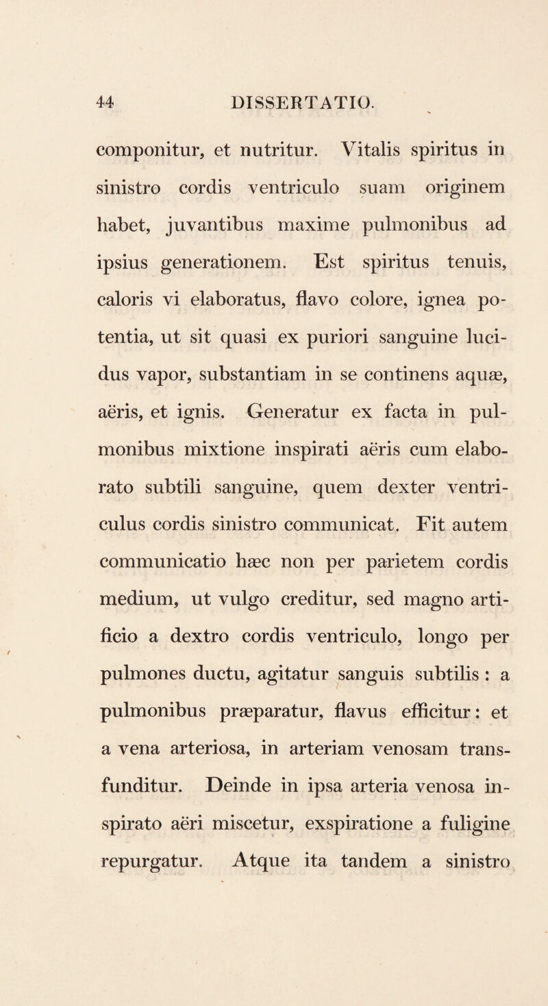componitur, et nutritur. Vitalis spiritus in sinistro cordis ventriculo suam originem habet, juvantibus maxime pulmonibus ad ipsius generationem. Est spiritus tenuis, caloris vi elaboratus, flavo colore, ignea po¬ tentia, ut sit quasi ex puriori sanguine luci¬ dus vapor, substantiam in se continens aquas, aeris, et ignis. Generatur ex facta in pul¬ monibus mixtione inspirati aeris cum elabo¬ rato subtili sanguine, quem dexter ventri¬ culus cordis sinistro communicat. Fit autem communicatio hasc non per parietem cordis medium, ut vulgo creditur, sed magno arti¬ ficio a dextro cordis ventriculo, longo per pulmones ductu, agitatur sanguis subtilis : a pulmonibus praeparatur, flavus efficitur: et a vena arteriosa, in arteriam venosam trans¬ funditur. Deinde in ipsa arteria venosa in¬ spirato aeri miscetur, exspiratione a fuligine repurgatur. Atque ita tandem a sinistro