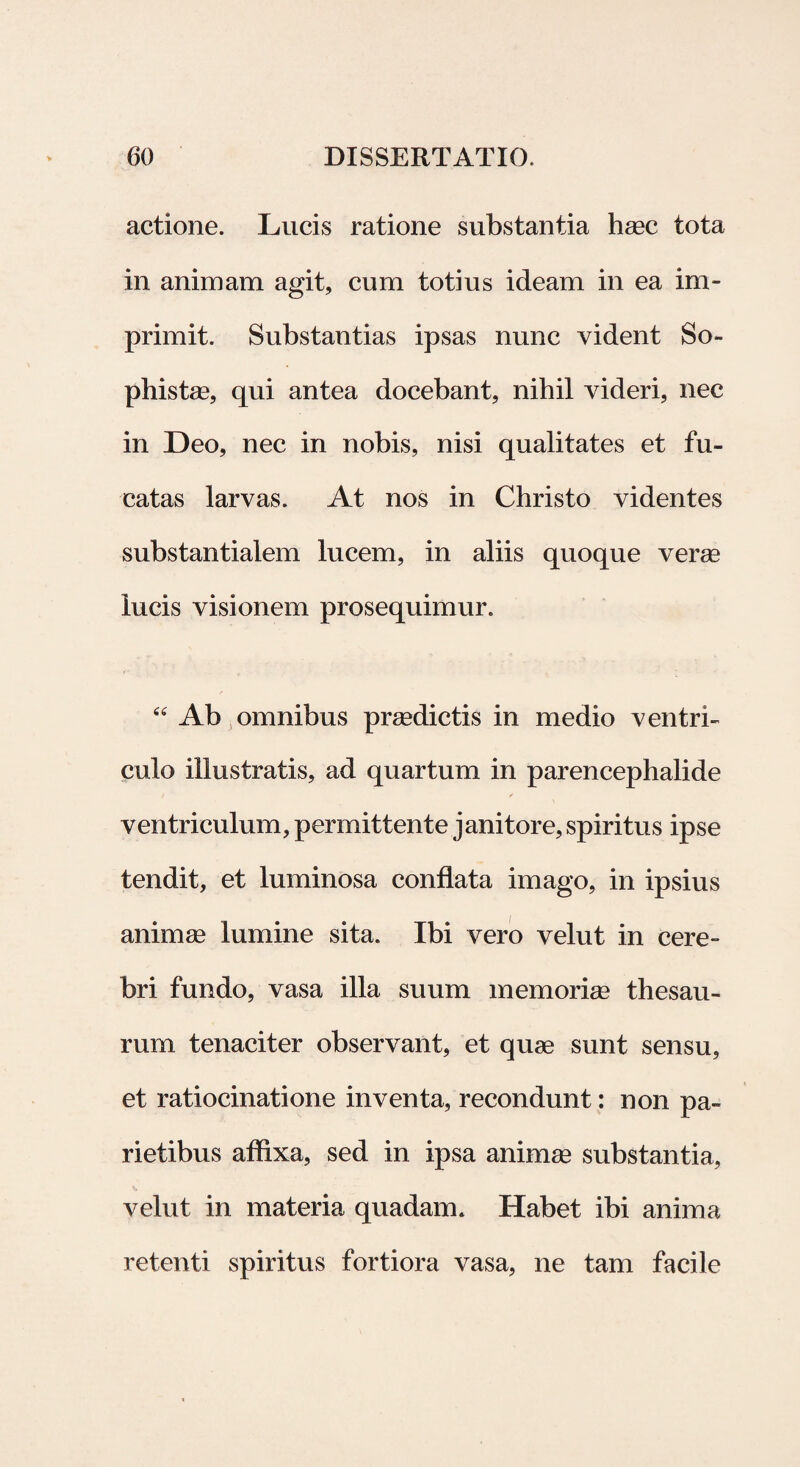 actione. Lucis ratione substantia haec tota in animam agit, cum totius ideam in ea im¬ primit. Substantias ipsas nunc vident So¬ phiste, qui antea docebant, nihil videri, nec in Deo, nec in nobis, nisi qualitates et fu¬ catas larvas. At nos in Christo videntes substantialem lucem, in aliis quoque verae lucis visionem prosequimur. “ Ab omnibus praedictis in medio ventri¬ culo illustratis, ad quartum in parencephalide ventriculum, permittente janitore, spiritus ipse tendit, et luminosa conflata imago, in ipsius animae lumine sita. Ibi vero velut in cere¬ bri fundo, vasa illa suum memoriae thesau¬ rum tenaciter observant, et quae sunt sensu, et ratiocinatione inventa, recondunt: non pa¬ rietibus affixa, sed in ipsa animae substantia, velut in materia quadam. Habet ibi anima retenti spiritus fortiora vasa, ne tam facile