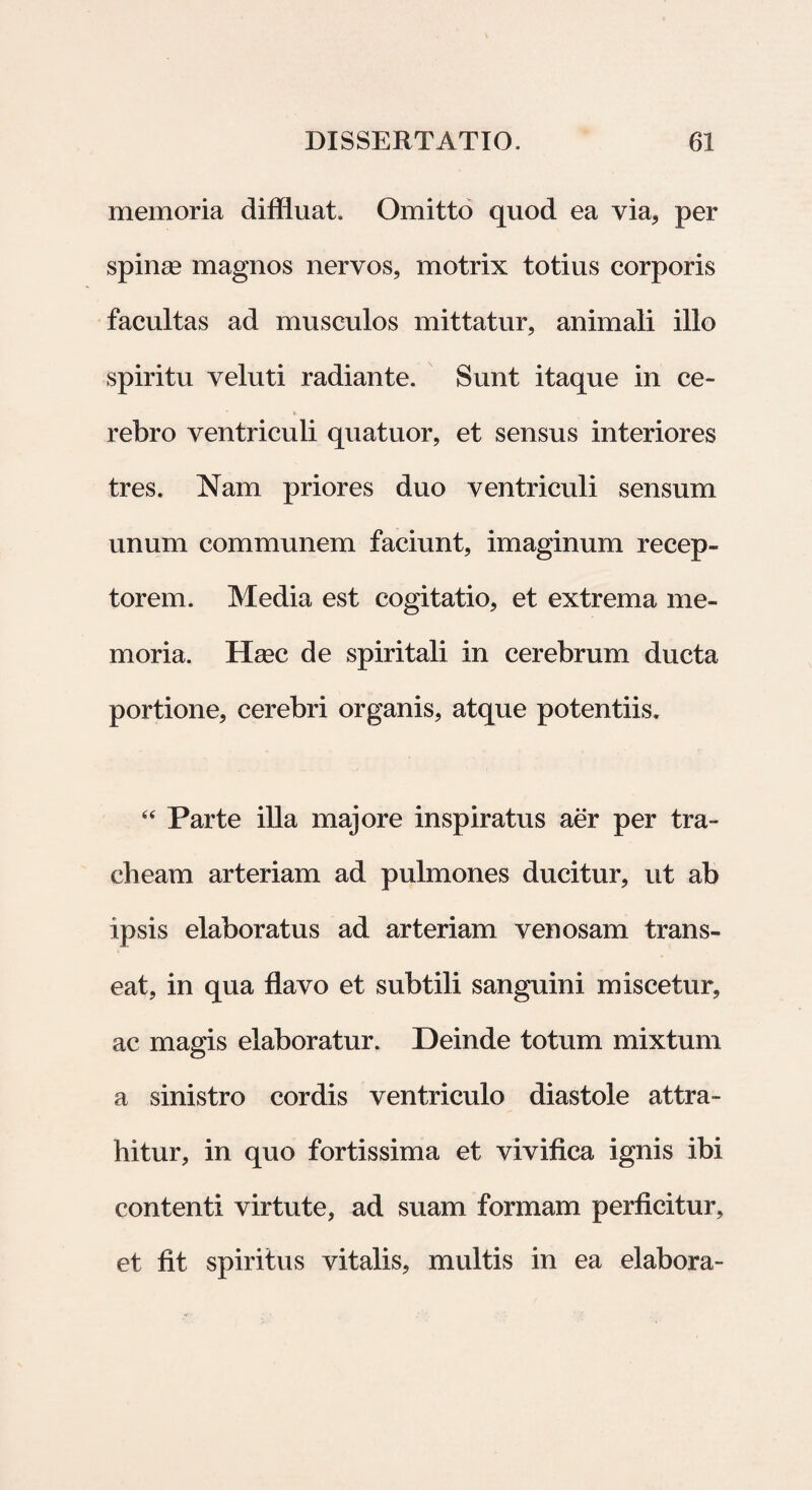 memoria diffluat. Omitto quod ea via, per spinee magnos nervos, motrix totius corporis facultas ad musculos mittatur, animali illo spiritu veluti radiante. Sunt itaque in ce¬ rebro ventriculi quatuor, et sensus interiores tres. Nam priores duo ventriculi sensum unum communem faciunt, imaginum recep¬ torem. Media est cogitatio, et extrema me¬ moria. Heec de spiritali in cerebrum ducta portione, cerebri organis, atque potentiis. “ Parte illa majore inspiratus aer per tra¬ cheam arteriam ad pulmones ducitur, ut ab ipsis elaboratus ad arteriam venosam trans¬ eat, in qua flavo et subtili sanguini miscetur, ac magis elaboratur. Deinde totum mixtum a sinistro cordis ventriculo diastole attra¬ hitur, in quo fortissima et vivifica ignis ibi contenti virtute, ad suam formam perficitur, et fit spiritus vitalis, multis in ea elabora-