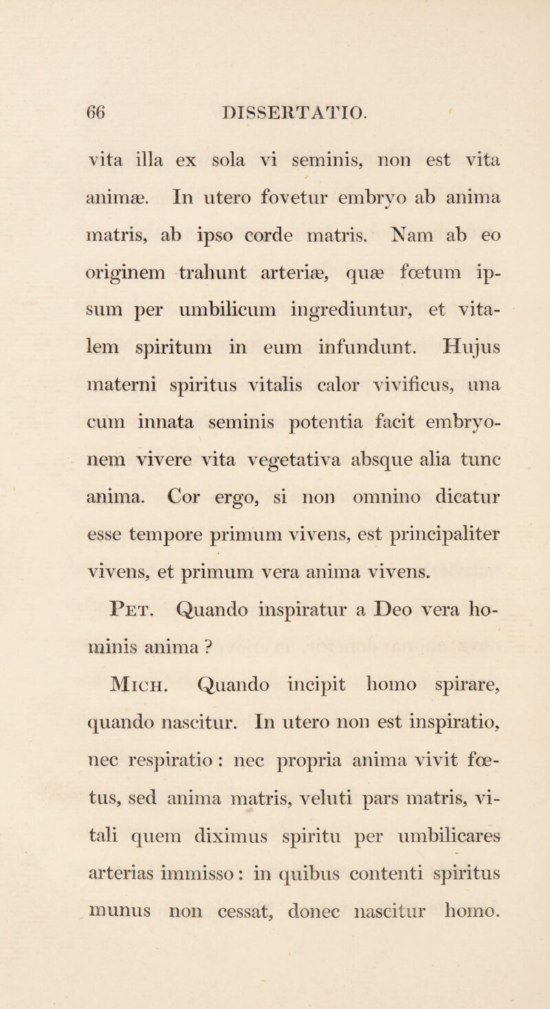 vita illa ex sola vi seminis, non est vita / anirnge. In utero fovetur embrvo ab anima J matris, ab ipso corde matris. Nam ab eo originem trahunt arteriae, quae foetum ip¬ sum per umbilicum ingrediuntur, et vita¬ lem spiritum in eum infundunt. Hujus materni spiritus vitalis calor vivificus, una cum innata seminis potentia facit embryo¬ nem vivere vita vegetativa absque alia tunc anima. Cor ergo, si non omnino dicatur esse tempore primum vivens, est principaliter vivens, et primum vera anima vivens. Pet. Quando inspiratur a Deo vera ho¬ minis anima ? Mich. Quando incipit homo spirare, quando nascitur. In utero non est inspiratio, nec respiratio : nec propria anima vivit foe¬ tus, sed anima matris, veluti pars matris, vi¬ tali quem diximus spiritu per umbilicares arterias immisso: in quibus contenti spiritus munus non cessat, donec nascitur homo.