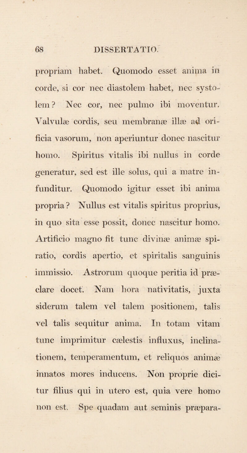 propriam habet. Quomodo esset anima Io corde, si cor nec diastolem habet, nec systo- lem ? Nec cor, nec pulmo ibi moventur. Valvulae cordis, seu membranae illae ad ori¬ ficia vasorum, non aperiuntur donec nascitur horno. Spiritus vitalis ibi nullus in corde generatur, sed est ille solus, qui a matre in¬ funditur. Quomodo igitur esset ibi anima propria? Nullus est vitalis spiritus proprius, in quo sita esse possit, donec nascitur homo. Artificio magno fit tunc divinae animae spi¬ ratio, cordis apertio, et spiritalis sanguinis immissio. Astrorum quoque peritia id prae¬ clare docet. Nam hora nativitatis, juxta siderum talem vel talem positionem, talis vel talis sequitur anima. In totam vitam tunc imprimitur caelestis influxus, inclina¬ tionem, temperamentum, et reliquos animae innatos mores inducens. Non proprie dici¬ tur filius qui in utero est, quia vere homo non est. Spe quadam aut seminis praepara-