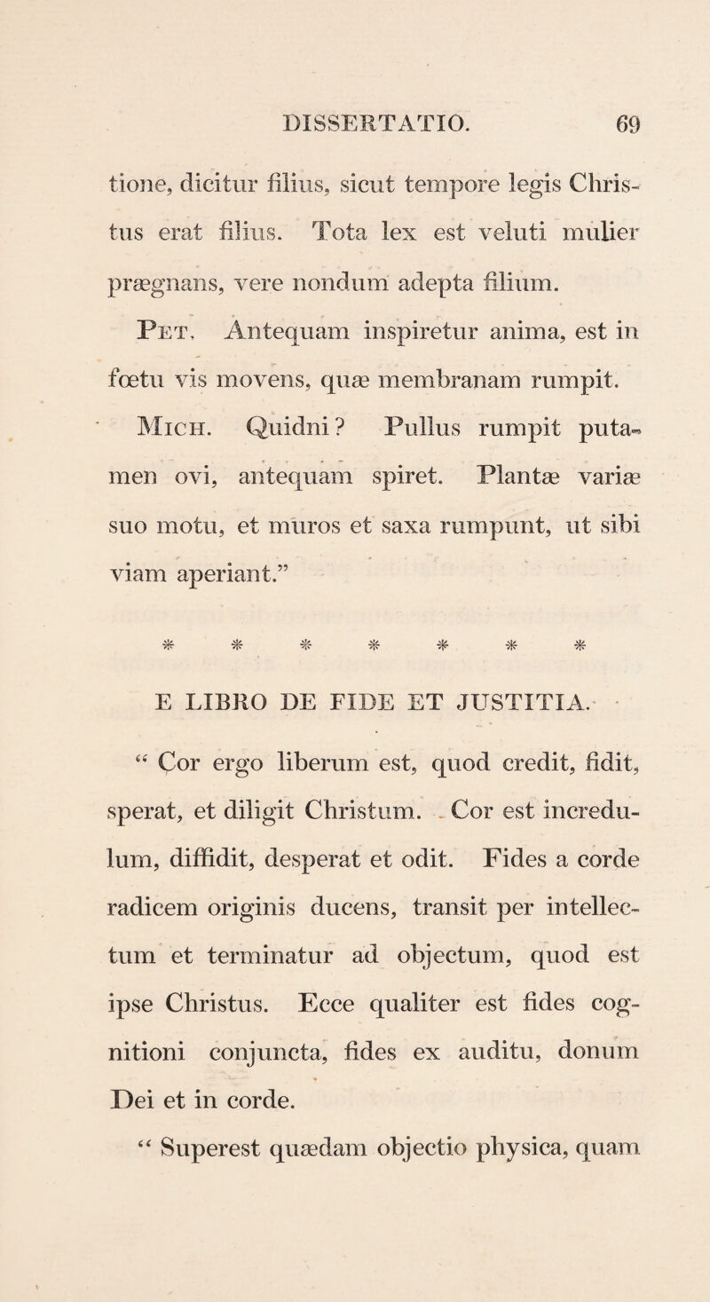 tione, dicitur filius, sicut tempore legis Chris¬ tus erat filius. Tota lex est veluti mulier praegnans, vere nondum adepta filium. Pet, Antequam inspiretur anima, est in fcetu vis movens, (jure membranam rumpit. Mich. Quidni? Pullus rumpit puta¬ men ovi, antequam spiret. Plantae varia/ suo motu, et muros et saxa mmpunt, ut sibi viam aperiant.” * * ■*- * * E LIBRO DE FIDE ET JUSTITIA. - 44 Cor ergo liberum est, quod credit, fidit, sperat, et diligit Christum. Cor est incredu¬ lum, diffidit, desperat et odit. Fides a corde radicem originis ducens, transit per intellec¬ tum et terminatur ad objectum, quod est ipse Christus. Ecce qualiter est fides cog¬ nitioni conjuncta, fides ex auditu, donum Dei et in corde. 44 Superest quaedam objectio physica, quam.