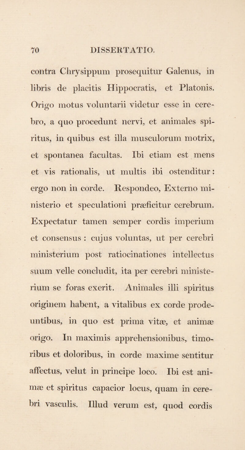 contra Chrysippum prosequitur Galenus, in libris de placitis Hippocratis, et Platonis. Origo motus voluntarii videtur esse in cere¬ bro, a quo procedunt nervi, et animales spi¬ ritus, in quibus est illa musculorum motrix, et spontanea facultas. Ibi etiam est mens et vis rationalis, ut multis ibi ostenditur: ergo non in corde. Respondeo, Externo mi¬ nisterio et speculationi praeficitur cerebrum. Expectatur tamen semper cordis imperium et consensus : cujus voluntas, ut per cerebri ministerium post ratiocinationes intellectus suum velle concludit, ita per cerebri ministe¬ rium se foras exerit. Animales illi spiritus originem habent, a vitalibus ex corde prode¬ untibus, in quo est prima vitae, et animae origo. In maximis apprehensionibus, timo¬ ribus et doloribus, in corde maxime sentitur affectus, velut in principe loco. Ibi est ani¬ mae et spiritus capacior locus, quam in cere¬ bri vasculis. Illud verum est, quod cordis
