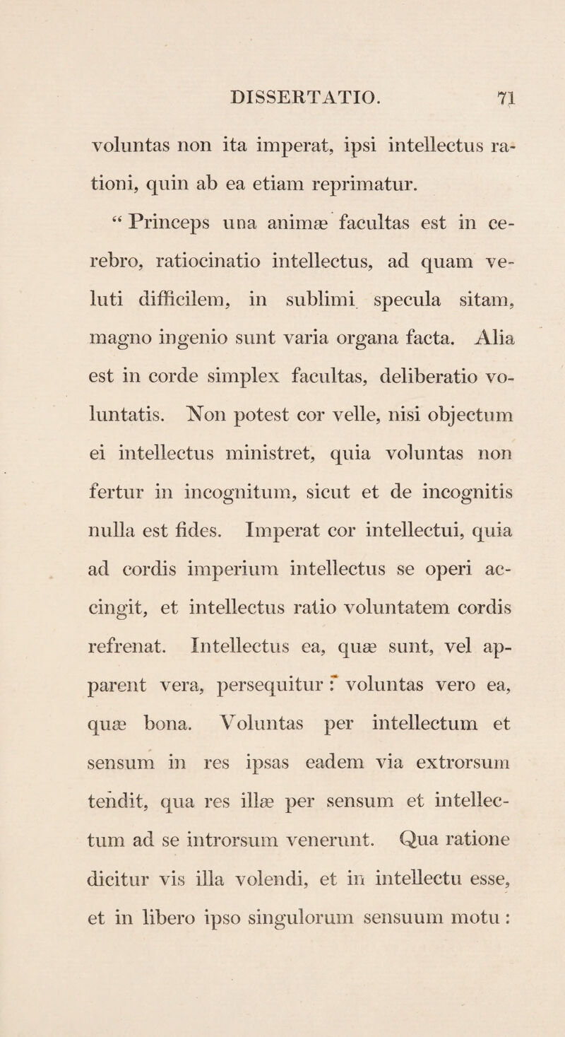 voluntas non ita imperat, ipsi intellectus ra¬ tioni, quin ab ea etiam reprimatur. “ Princeps una ani nue facultas est in ce¬ rebro, ratiocinatio intellectus, ad quam ve- luti difficilem, in sublimi specula sitam, magno ingenio sunt varia organa facta. Alia est in corde simplex facultas, deliberatio vo¬ luntatis. Non potest cor velle, nisi objectum ei intellectus ministret, quia voluntas non fertur in incognitum, sicut et de incognitis nulla est fides. Imperat cor intellectui, quia ad cordis imperium intellectus se operi ac¬ cingit, et intellectus ratio voluntatem cordis refrenat. Intellectus ea, quae sunt, vel ap¬ parent vera, persequitur f voluntas vero ea, quas bona. Voluntas per intellectum et sensum in res ipsas eadem via extrorsum tendit, qua res illae per sensum et intellec¬ tum ad se introrsum venerunt. Qua ratione dicitur vis illa volendi, et in intellectu esse, et in libero ipso singulorum sensuum motu: