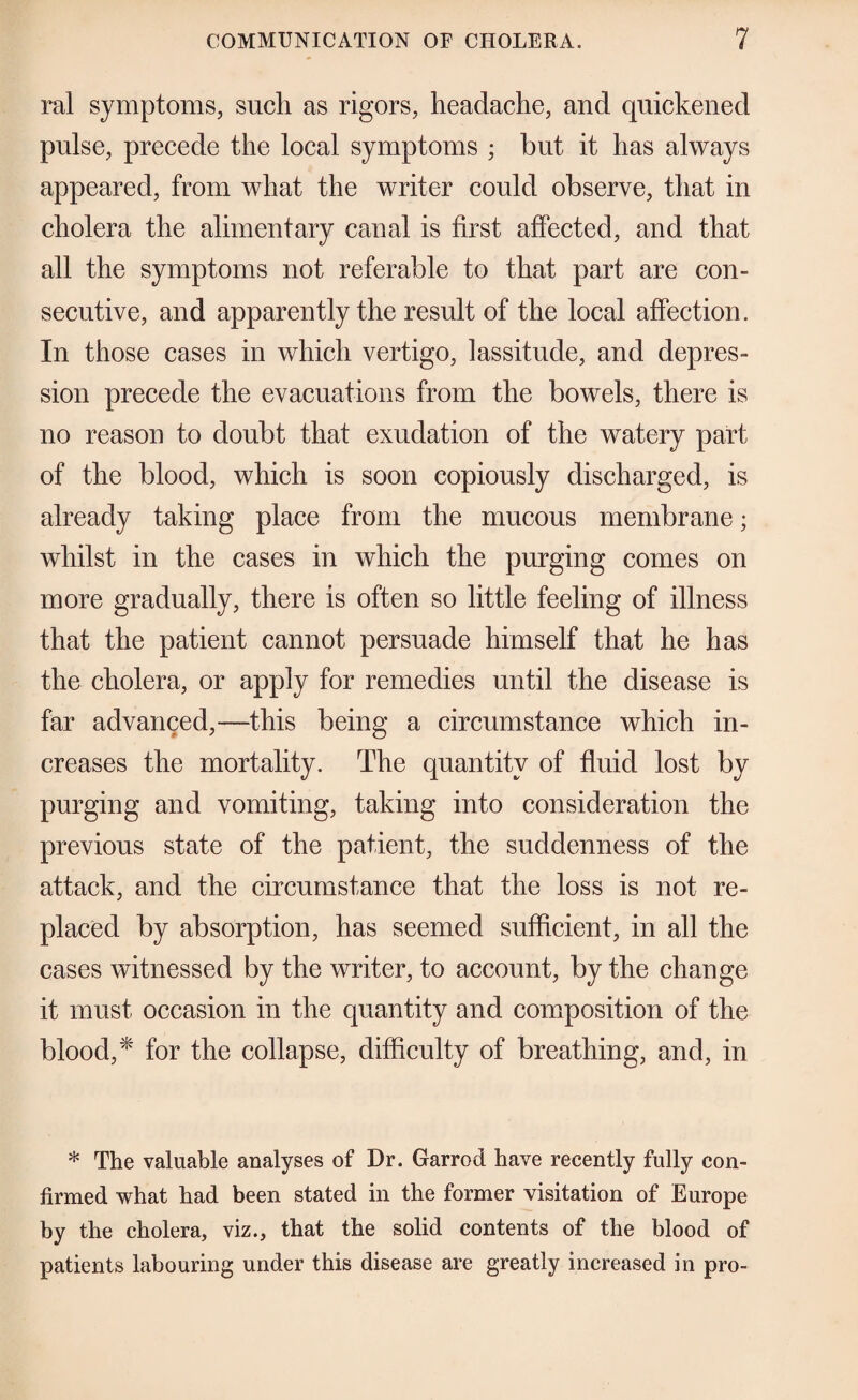 ral symptoms, sucli as rigors, headache, and quickened pulse, precede the local symptoms ; but it has always appeared, from what the writer could observe, that in cholera the alimentary canal is first affected, and that all the symptoms not referable to that part are con¬ secutive, and apparently the result of the local affection. In those cases in which vertigo, lassitude, and depres¬ sion precede the evacuations from the bowels, there is no reason to doubt that exudation of the watery part of the blood, which is soon copiously discharged, is already taking place from the mucous membrane; whilst in the cases in which the purging comes on more gradually, there is often so little feeling of illness that the patient cannot persuade himself that he has the cholera, or apply for remedies until the disease is far advanced,—this being a circumstance which in¬ creases the mortality. The quantity of fluid lost by purging and vomiting, taking into consideration the previous state of the patient, the suddenness of the attack, and the circumstance that the loss is not re¬ placed by absorption, has seemed sufficient, in all the cases witnessed by the writer, to account, by the change it must occasion in the quantity and composition of the blood,for the collapse, difficulty of breathing, and, in * The valuable analyses of Dr. Garrod have recently fully con¬ firmed what had been stated in the former visitation of Europe by the cholera, viz., that the solid contents of the blood of patients labouring under this disease are greatly increased in pro-