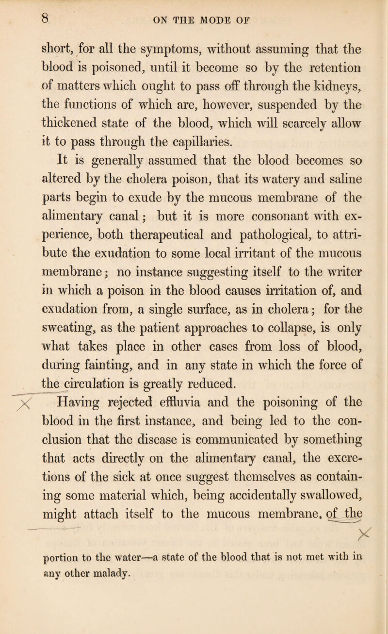 short, for all the symptoms, without assuming that the blood is poisoned, until it become so by the retention of matters which ought to pass off through the kidneys, the functions of which are, however, suspended by the thickened state of the blood, which will scarcely allow it to pass through the capillaries. It is generally assumed that the blood becomes so altered by the cholera poison, that its watery and saline parts begin to exude by the mucous membrane of the alimentary canal; but it is more consonant with ex¬ perience, both therapeutical and pathological, to attri¬ bute the exudation to some local irritant of the mucous membrane; no instance suggesting itself to the writer in which a poison in the blood causes irritation of, and exudation from, a single surface, as in cholera; for the sweating, as the patient approaches to collapse, is only what takes place in other cases from loss of blood, during fainting, and in any state in which the force of th^circulation is greatly reduced. Having rejected effluvia and the poisoning of the blood in the first instance, and being led to the con¬ clusion that the disease is communicated by something that acts directly on the alimentary canal, the excre¬ tions of the sick at once suggest themselves as contain¬ ing some material which, being accidentally swallowed, might attach itself to the mucous membrane, of the portion to the water—a state of the blood that is not met with in any other malady.