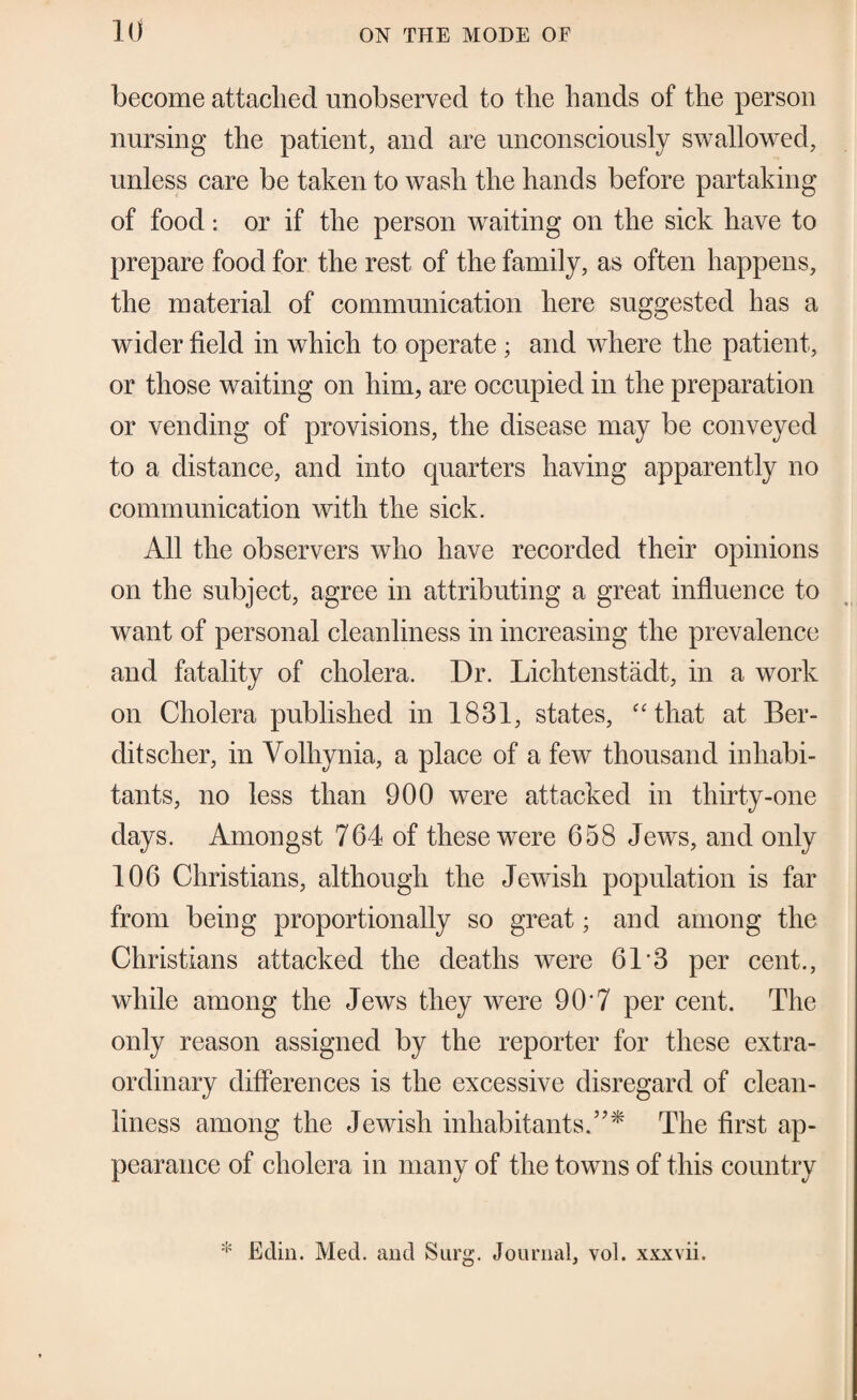 become attached unobserved to the hands of the person nursing the patient, and are nnconscionsly swallowed, unless care be taken to wash the hands before partaking of food; or if the person waiting on the sick have to prepare food for the rest of the family, as often happens, the material of communication here suggested has a wider field in which to operate; and where the patient, or those waiting on him, are occupied in the preparation or vending of provisions, the disease may be conveyed to a distance, and into quarters having apparently no communication with the sick. All the observers who have recorded their opinions on the subject, agree in attributing a great influence to want of personal cleanliness in increasing the prevalence and fatality of cholera. Dr. Lichtenstadt, in a work on Cholera published in 1831, states, “that at Ber- ditscher, in Volhynia, a place of a few thousand inhabi¬ tants, no less than 900 were attacked in thirty-one days. Amongst 764 of these were 658 Jews, and only 106 Christians, although the Jewish population is far from being proportionally so great; and among the Christians attacked the deaths were 61'3 per cent., while among the Jews they were 90*7 per cent. The only reason assigned by the reporter for these extra¬ ordinary differences is the excessive disregard of clean¬ liness among the Jewish inhabitants.’’* The first ap¬ pearance of cholera in many of the towns of this country * Edin. Med. and Surg. Journal, vol. xxxvii.