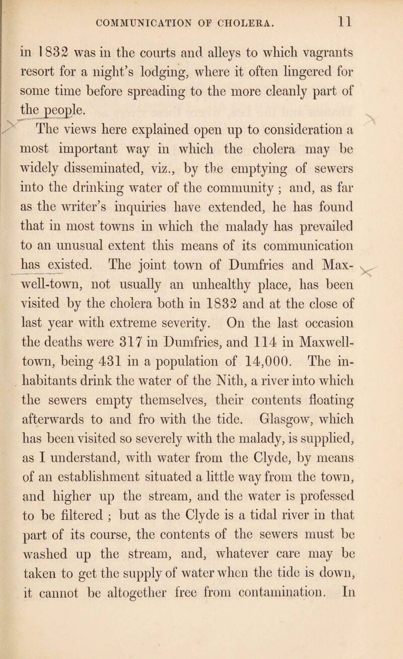 in 1832 was in the courts and alleys to which vagrants resort for a night’s lodging, where it often lingered for some time before spreading to the more cleanly part of th^peoj)le. ^ The views here explained open up to consideration a most important way in which the cholera may be widely disseminated, viz., by the emptying of sewers into the drinking water of the community ; and, as far as the writer’s inquiries have extended, he has found that in most towns in which the malady has prevailed to an unusual extent this means of its communication has existed. The joint town of Dumfries and Max- well-town, not usually an unhealthy place, has been visited by the cholera both in 1832 and at the close of last year with extreme severity. On the last occasion the deaths were 317 in Dumfries, and 114 in Maxwell- town, being 431 in a population of 14,000. The in¬ habitants drink the water of the Nith, a river into which the sewers empty themselves, their contents floating afterwards to and fro with the tide. Glasgow, which has been visited so severely with the malady, is supplied, as 1 understand, with water from the Clyde, by means of an establishment situated a little way from the town, and higher up the stream, and the water is professed to be filtered ; but as the Clyde is a tidal river in that part of its course, the contents of the sewers must be washed up the stream, and, whatever care may be taken to get the supply of water when the tide is down, it cannot be altogether free from contamination. In
