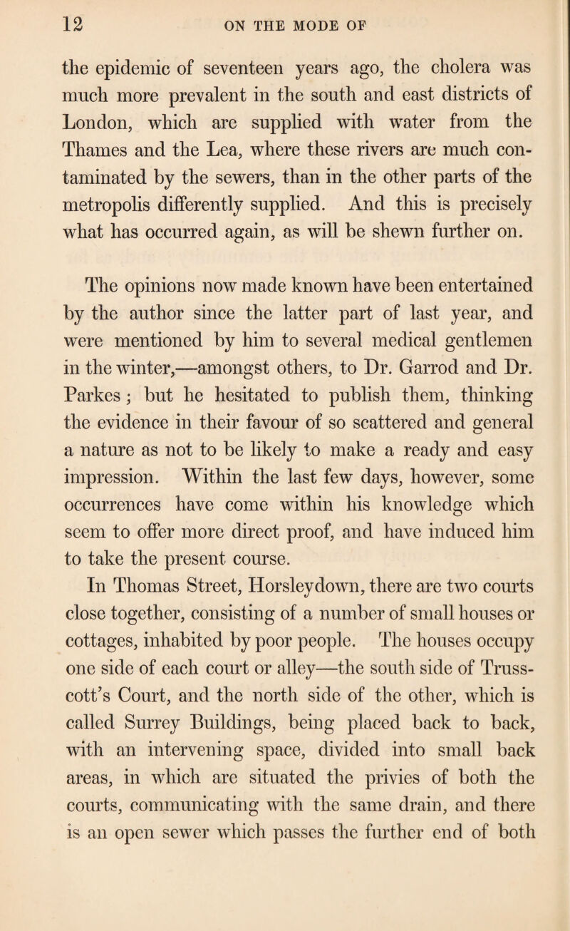 the epidemic of seventeen years ago, the cholera was much more prevalent in the south and east districts of London, which are supplied with water from the Thames and the Lea, where these rivers are much con¬ taminated by the sewers, than in the other parts of the metropohs differently supplied. And this is precisely what has occurred again, as will be shewn further on. The opinions now made known have been entertained by the author since the latter part of last year, and were mentioned by him to several medical gentlemen in the winter,—amongst others, to Dr. Garrod and Dr. Parkes; but he hesitated to publish them, thinking the evidence in their favour of so scattered and general a nature as not to be likely to make a ready and easy impression. Within the last few days, however, some occurrences have come within his knowledge which seem to offer more direct proof, and have induced him to take the present course. In Thomas Street, Horsley down, there are two courts close together, consisting of a number of small houses or cottages, inhabited by poor people. The houses occupy one side of each court or alley—the south side of Truss- cotPs Court, and the north side of the other, which is called Surrey Buildings, being placed back to back, with an intervening space, divided into small back areas, in which are situated the privies of both the courts, communicating with the same drain, and there is an open sewer which passes the further end of both