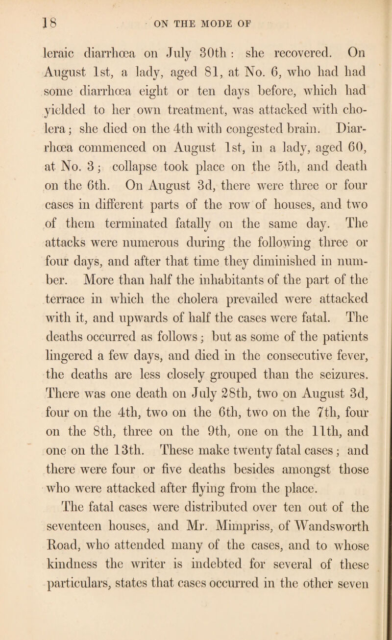 leraic diarrhoea on July 30th; she recovered. On August 1st, a lady, aged 81, at No. 6, who had had some diarrhoea eight or ten days before, which had yielded to her own treatment, was attacked with cho¬ lera ; she died on the 4th with congested brain. Diar¬ rhoea commenced on August 1st, in a lady, aged 60, at No. 3; collapse took place on the 5th, and death on the 6th. On August 3d, there were three or four cases in different parts of the row of houses, and two of them terminated fatally on the same day. The attacks were numerous during the following three or four days, and after that time they diminished in num¬ ber. More than half the inhabitants of the part of the terrace in which the cholera prevailed were attacked with it, and upwards of half the cases were fatal. The deaths occurred as follows; but as some of the patients lingered a few days, and died in the consecutive fever, the deaths are less closely grouped than the seizures. There was one death on July 28th, two on August 3d, four on the 4th, two on the 6th, two on the 7th, foiu’ on the 8th, three on the 9th, one on the 11th, and one on the 13th. These make twenty fatal cases ; and there were four or five deaths besides amongst those who were attacked after flying from the place. The fatal cases were distributed over ten out of the seventeen houses, and Mr. Mimpriss, of Wandsworth Road, who attended many of the cases, and to whose kindness the writer is indebted for several of these particulars, states that cases occurred in the other seven