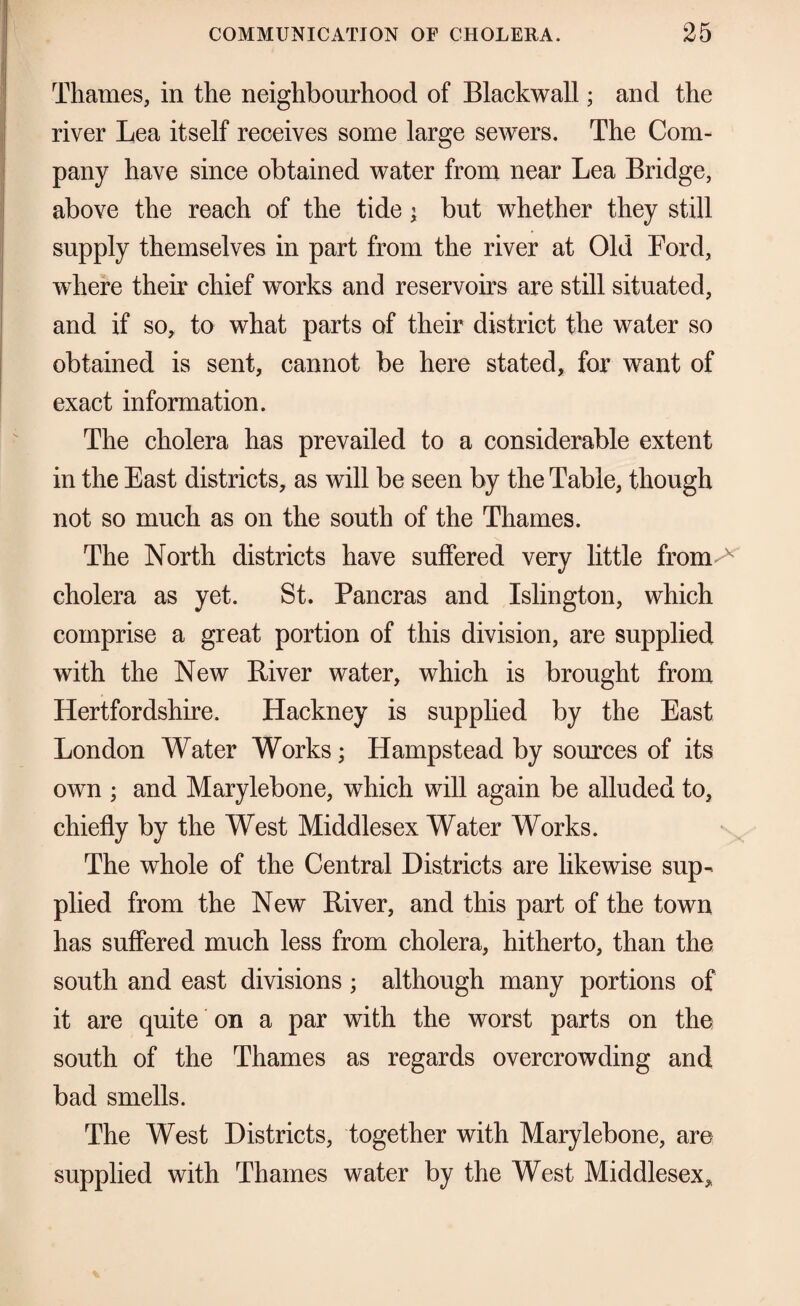 Thames, in the neighbourhood of Blackwall; and the river Lea itself receives some large sewers. The Com¬ pany have since obtained water from near Lea Bridge, above the reach of the tide i but whether they still supply themselves in part from the river at Old Ford, where their chief works and reservoirs are still situated, and if so, to what parts of their district the water so obtained is sent, cannot be here stated, for want of exact information. The cholera has prevailed to a considerable extent in the East districts, as will be seen by the Table, though not so much as on the south of the Thames. The North districts have suffered very little from^ cholera as yet. St. Pancras and Islington, which comprise a great portion of this division, are supplied with the New River water, which is brought from Hertfordshire. Hackney is supplied by the East London Water Works; Hampstead by sources of its own ; and Marylebone, which will again be alluded to, chiefly by the West Middlesex Water Works. The whole of the Central Districts are likewise sup¬ plied from the New River, and this part of the town has suffered much less from cholera, hitherto, than the south and east divisions ; although many portions of it are quite on a par with the worst parts on the south of the Thames as regards overcrowding and bad smells. The West Districts, together with Marylebone, are supplied with Thames water by the West Middlesex,