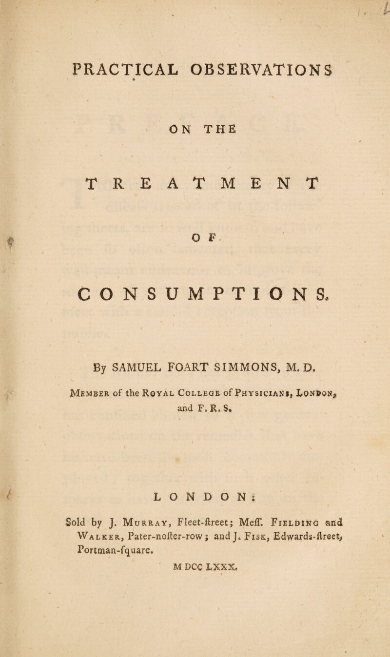 ON THE TREATMENT O F • CONSUMPTIONS. / \ By SAMUEL FOART SIMMONS, M. D9 Member of the Royal College of Physicians^ Lqn&qn* and F* R» S» LONDONs Sold by J. Murray, Fleet-flreet; Meff. Fielding and Walker, Pater-nofler-row; andj« Fisk, Edvvards-ftreet* Portman-fquare.