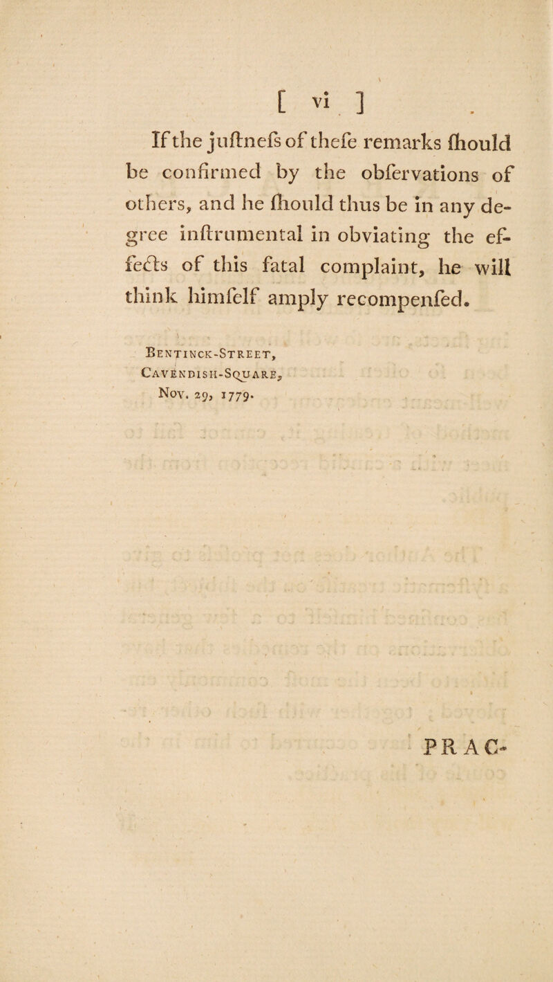 If the juftnefsof thefe remarks fhould he confirmed by the obfervations of others, and he fhould thus be in any de¬ gree inftrumental in obviating the ef¬ fects of this fatal complaint, he will think himfelf amply recompenfed. Bentinck-Street, t Cavendish-Square, Nov. 29, 1779. PR AC-