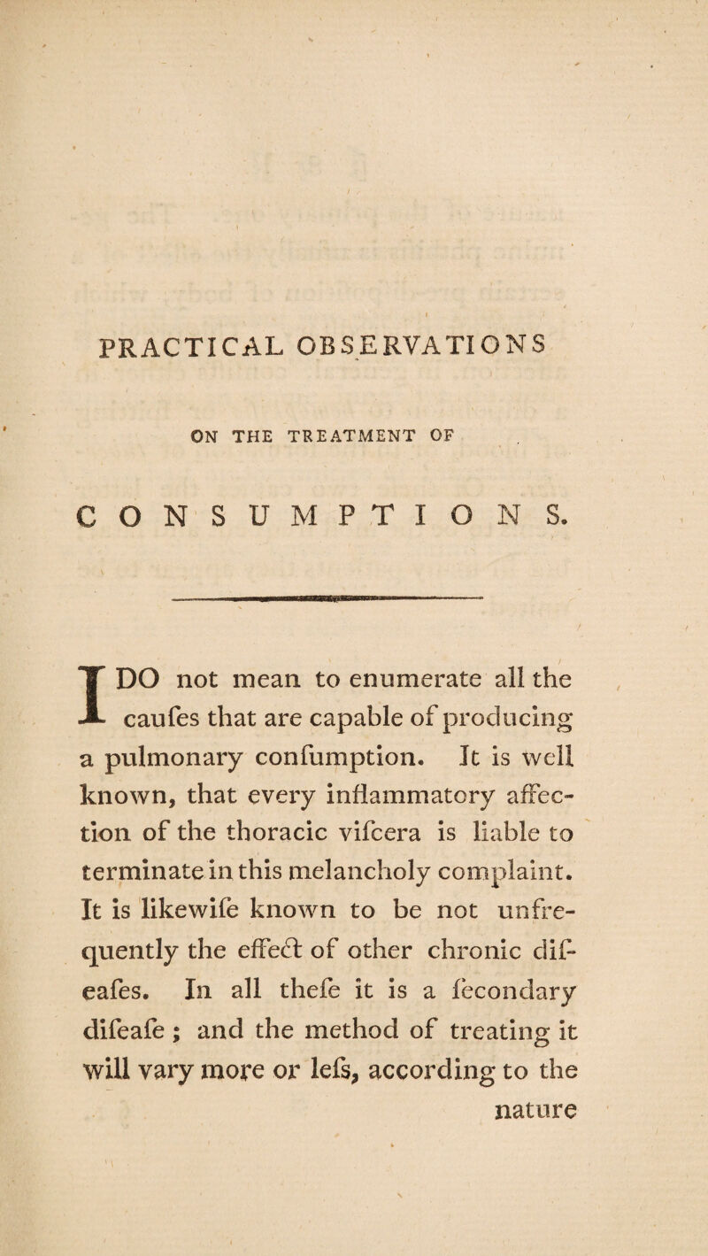 t ON THE TREATMENT OF CONSUMPTIONS. IDO not mean to enumerate all the caufes that are capable of producing a pulmonary confumption. It is well known, that every inflammatory affec¬ tion of the thoracic vifcera is liable to terminate in this melancholy complaint. It is likewife known to be not unfre- quently the effeft of other chronic dif* eafes. In all thefe it is a fecondary difeafe ; and the method of treating it will vary more or lefs, according to the nature