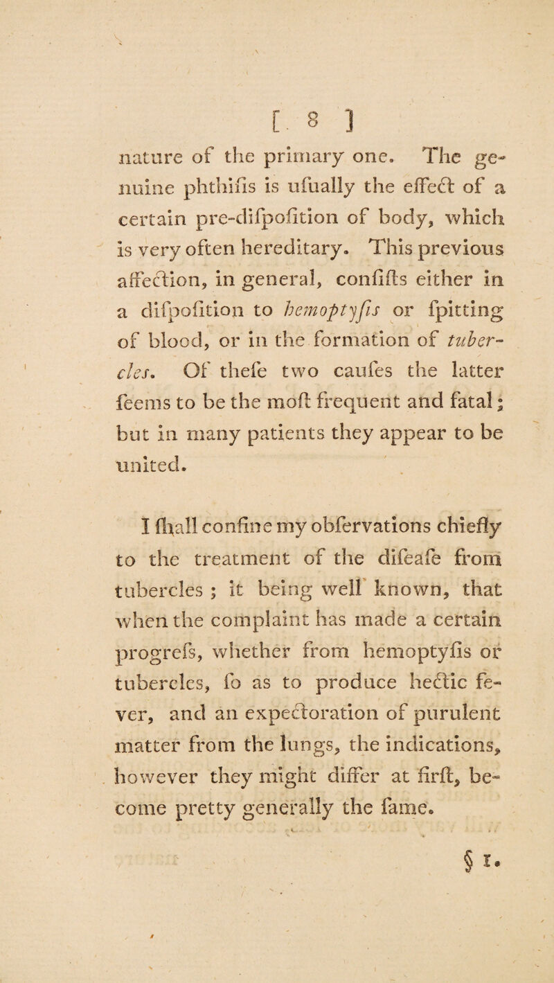 \ , \ [ 8 ] nature of the primary one. The ge¬ nuine phthifis is ufually the effect of a certain pre-difpofltion of body, which is very often hereditary. This previous affection, in general, confifts either in a clifpofition to hemoptyfis or fpitting of blood, or in the formation of tuber¬ cles. Of thefe two caufes the latter feems to be the moft frequent and fatal; but in many patients they appear to be united. I (hall confine my obfervations chiefly to the treatment of the difeafe from tubercles ; it being well known, that when the complaint has made a certain progrefs, whether from hemoptyfis or tubercles, fo as to produce heftic fe¬ ver, and an expectoration of purulent matter from the lungs, the indications, however they might differ at firft, be¬ come pretty generally the fame. § i. /