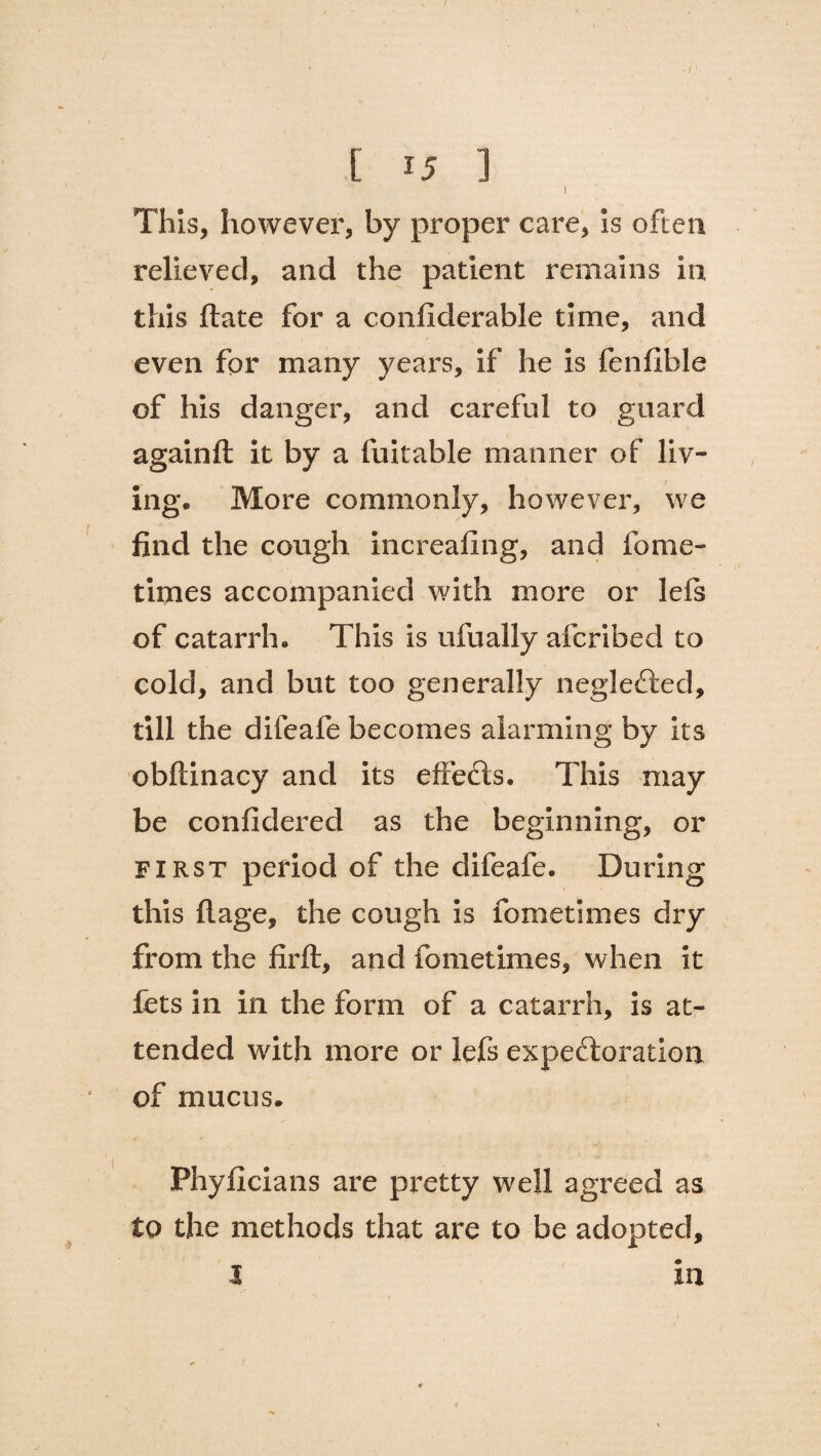 [ 15 ] I This, however, by proper care, Is often relieved, and the patient remains in this ftate for a confiderable time, and even for many years, if he Is fenfible of his danger, and careful to guard againft it by a fuitable manner of liv¬ ing. More commonly, however, we find the cough increafing, and fome- tlines accompanied with more or lefs of catarrh. This is ufually afcribed to cold, and but too generally neglefted, till the difeafe becomes alarming by Its obftinacy and its effects. This may be confidered as the beginning, or first period of the difeafe. During this ft age, the cough is fometimes dry from the firft, and fometimes, when it fets in in the form of a catarrh, is at¬ tended with more or lefs expectoration of mucus. Phyficians are pretty well agreed as to the methods that are to be adopted, I m