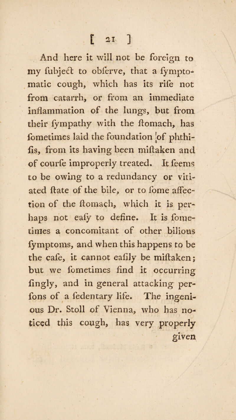 r ax ] And here it will not be foreign to my fubjedt to obferve, that a fympto- matic cough, which has its rife not from catarrh, or from an immediate inflammation of the lungs, but from their fympathy with the ftomach, has fometimes laid the foundation [of phthi- fis, from its having been miftaken and of courfe improperly treated* It feems to be owing to a redundancy or viti¬ ated ftate of the bile, or to fome affec¬ tion of the ftomach, which it is per¬ haps not eafy to define. It is fome- times a concomitant of other bilious fymptoms, and when this happens to be the cafe, it cannot eafily be miftaken; but we fometimes find it occurring ifingly, and in general attacking per- fons of a fedentary life. The ingeni¬ ous Dr. Stoll of Vienna, who has no¬ ticed this cough, has very properly given