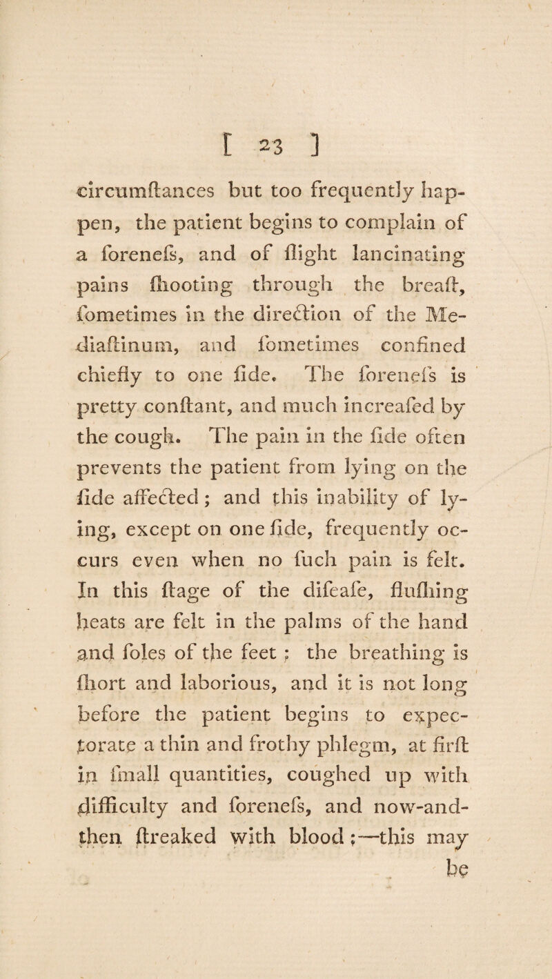 circumftances but too frequently hap¬ pen, the patient begins to complain of a forenefs, and of flight lancinating pains ftiooting through the breaft, fometimes in the direction of the Me- diaftinutn, and fometimes confined chiefly to one fide* The forenefs is pretty conftant, and much xncreafed by the cough. The pain in the fide often prevents the patient from lying on the fide affected; and this inability of ly¬ ing, except on one fide, frequently oc¬ curs even when no fuch pain is felt. In this ft age of the difeafe, flufliing heats are felt in the palms of the hand and foies of the feet ; the breathing is ftiort and laborious, and it is not long before the patient begins to expec¬ torate a thin and frothy phlegm, at firft in fin all quantities, coughed up with difficulty and forenefs, and now-and- then ftreaked with blood : —this may be