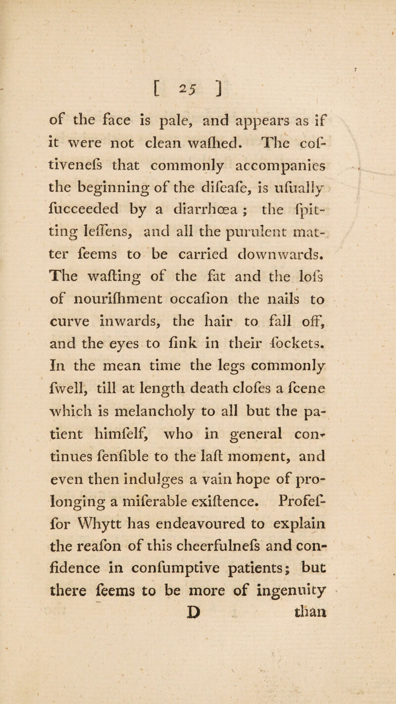 [ 25 ] ' , l ! of the face is pale, and appears as if it were not clean wafhed. The col- tivenels that commonly accompanies the beginning of the difeafe, is ufually fucceeded by a diarrhoea ; the Ipit- ting leffens, and all the purulent mat¬ ter feems to be carried downwards. The wafting of the fat and the lofs A of nourifliment occafion the nails to curve inwards, the hair to fail oft, and the eyes to fink ill their lockets. In the mean time the legs commonly fwell, till at length death clofes a fcene which is melancholy to all but the pa¬ tient himfelf, who in general com tinues fenlible to the laft moment, and even then indulges a vain hope of pro¬ longing a miferable exiftence. Profef- for Whytt has endeavoured to explain the reafon of this cheerfulnefs and con¬ fidence in confumptive patients; but > there feems to be more of ingenuity D than