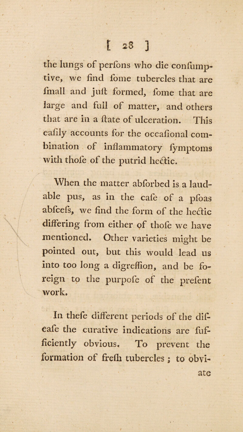 I t 28 3 the lungs of perfons who die confump- tive, we find fome tubercles that are fmall and jult formed, fome that are large and full of matter, and others that are in a ftate of ulceration. This eafily accounts for the occafional com- * bination of inflammatory fymptoms with thofe of the putrid hedtic. When the matter abforbed is a laud¬ able pus, as in the cafe of a pfoas abfcefs, we find the form of the hectic differing from either of thofe we have mentioned. Other varieties might be pointed out, but this would lead us into too long a digreffion, and be fo¬ reign to the purpofe of the prefen t work. In thefe different periods of the dif- eafe the curative indications are fuf- ficiently obvious. To prevent the formation of frefli tubercles j to obvi¬ ate