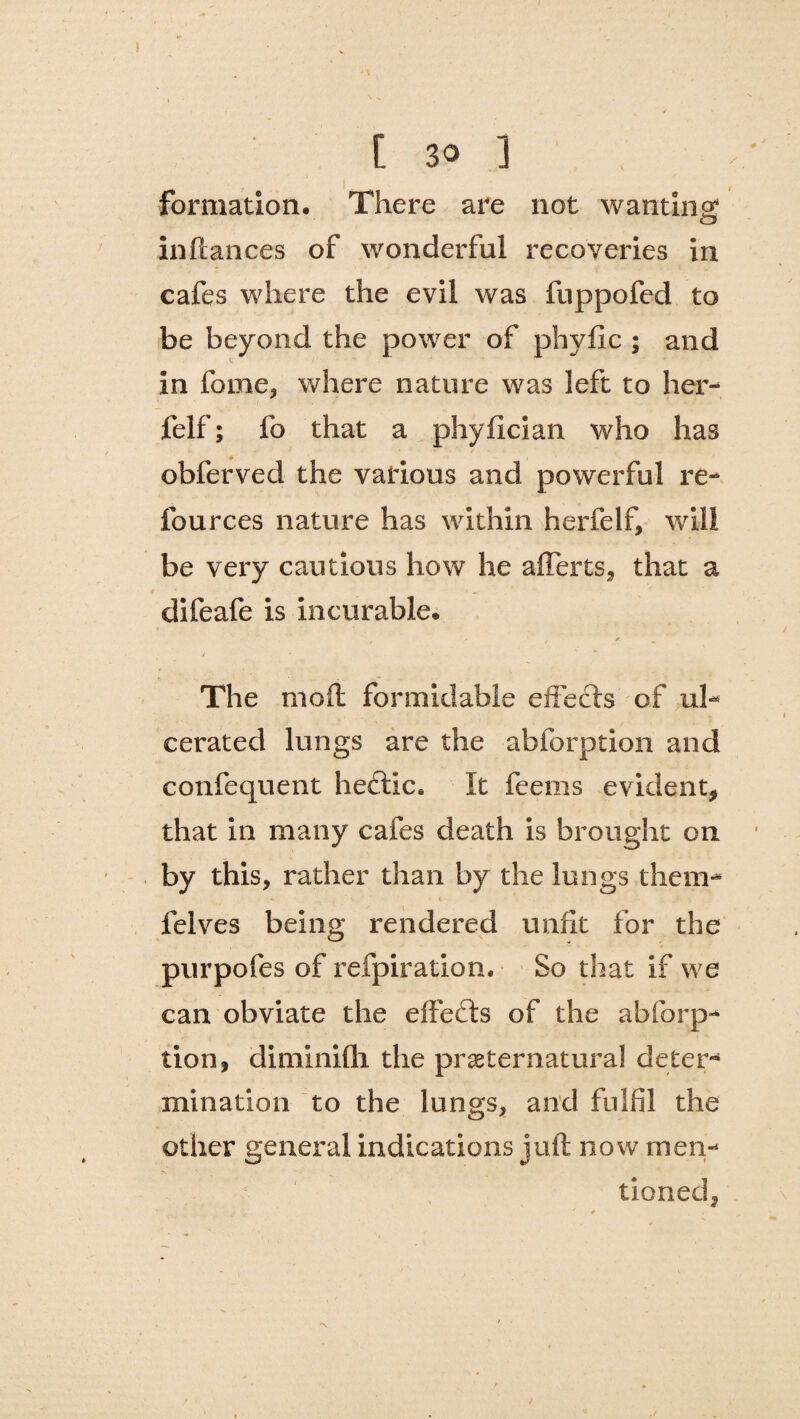 , i , formation. There are not wanting inftances of wonderful recoveries in cafes where the evil was fuppofed to be beyond the power of phyfic ; and in fome, where nature was left to her- felf; fo that a phyfician who has obferved the various and powerful re- fources nature has within herfelf, will be very cautious how he afferts, that a difeafe is incurable. The mod formidable effects of ul¬ cerated lungs are the abforption and confequent heftic, It feems evident, that in many cafes death is brought on by this, rather than by the lungs them- felves being rendered unfit for the purpofes of refpiration. So that if we can obviate the effects of the abforp¬ tion, diminifli the preternatural deter¬ mination to the lungs, and fulfil the other general indications juft now men¬ tioned,