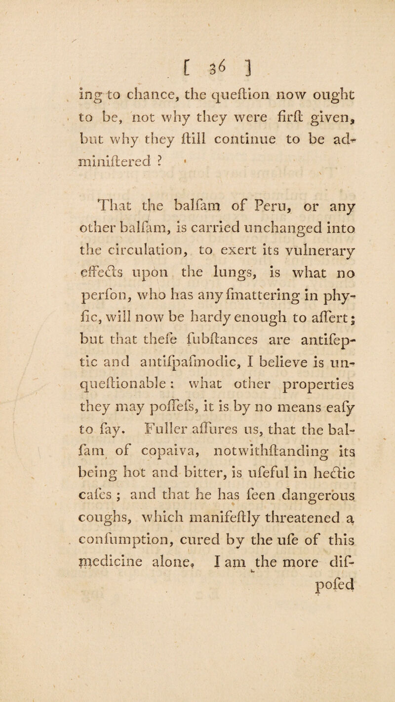 \  ' s \ [ 3< ] ing to chance, the queftion now ought to be, not why they were firft given, but why they ftill continue to be ad- miniftered ? That the balfam of Peru, or any other balfam, is carried unchanged into, the circulation, to exert its vulnerary effects upon the lungs, is what no perfon, who has any fmattering in phy- fie, will now be hardy enough to affert; but that thefe fubftances are antifep- tic and antiipafmodic, I believe is im- queftion able : what other properties they may poflefs, it is by no means eafy to fay. Fuller affaires us, that the bab fain of copaiva, notwithftanding its being hot and bitter, is ufeful in heflic cafes ; and that he has feen dangerous coughs, which manifeftly threatened a confumption, cured by the ufe of this l medicine alone? I am the more- dif- pofed