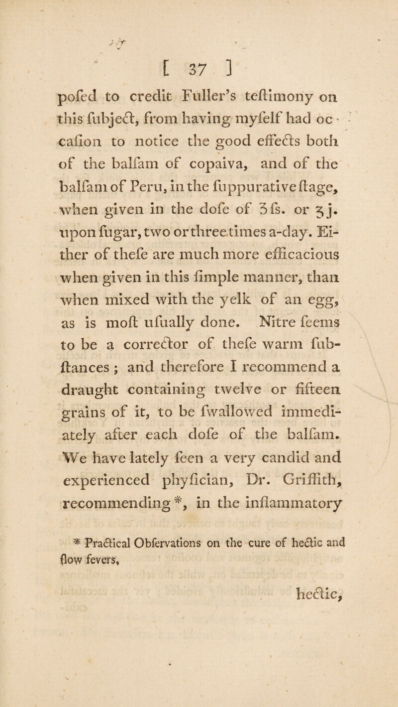 pofed to credit Fuller’s teftimony on this fubjeft, from having myfelf had oc cafion to notice the good effects both of the balfam of copalva, and of the balfani of Peru, in the fuppurative ftage, when given in the dofe of 5is. or 3 j. upon fugar, two or three times a-day. Ei¬ ther of thefe are much more efficacious when given in this fimple manner, than when mixed with the yelk of an egg, as is moft ufually done. Nitre feems to be a corrector of thefe warm fub- ftances ; and therefore I recommend a draught containing twelve or fifteen grains of it, to be {wallowed immedi¬ ately after each dofe of the balfam. We have lately feen a very candid and experienced phyfician. Dr. Griffith, recommending in the inflammatory * Practical Obfervations on the cure of hectic and (low fevers. hedUc,