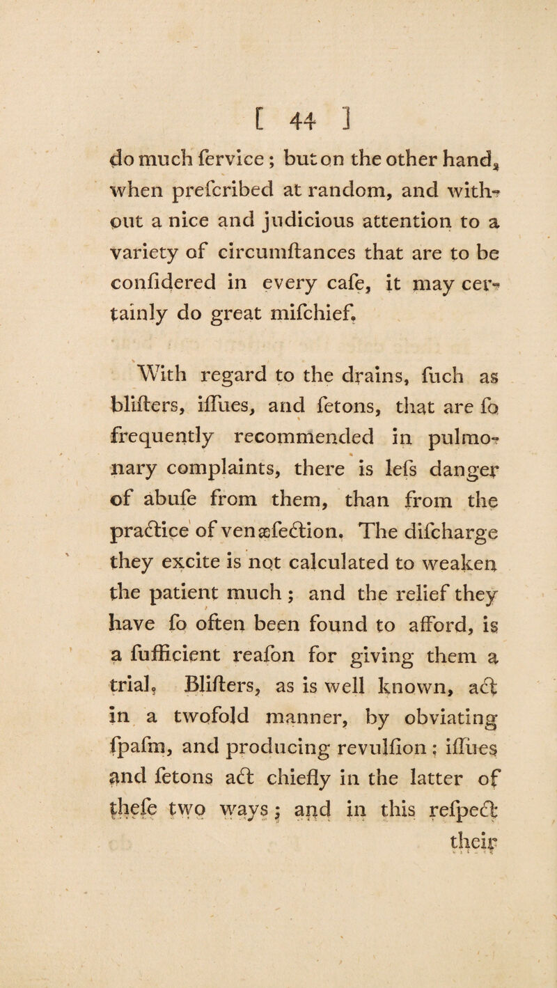 do much fervice; but on the other hand* when prefcribed at random, and with-? put a nice and judicious attention to a variety of circuinftances that are to be confidered in every cafe, it may cer¬ tainly do great mifchief, V , ) : With regard to the drains, fuch as blifters, iffues, and fetons, that are fa % frequently recommended in pulmo-? nary complaints, there is lefs danger of abufe from them, than from the praftice of venrefection. The difcharge they excite is not calculated to weaken the patient much ; and the relief they have fo often been found to afford, is a fufficient reafbn for giving them a trialo Blifters, as is well known, aft in a twofold manner, by obviating fpafm, and producing revuhion : ifliies $nd fetons aft chiefly in the latter of thefe two ways; and in this refpecl: their V 5 $ - ?