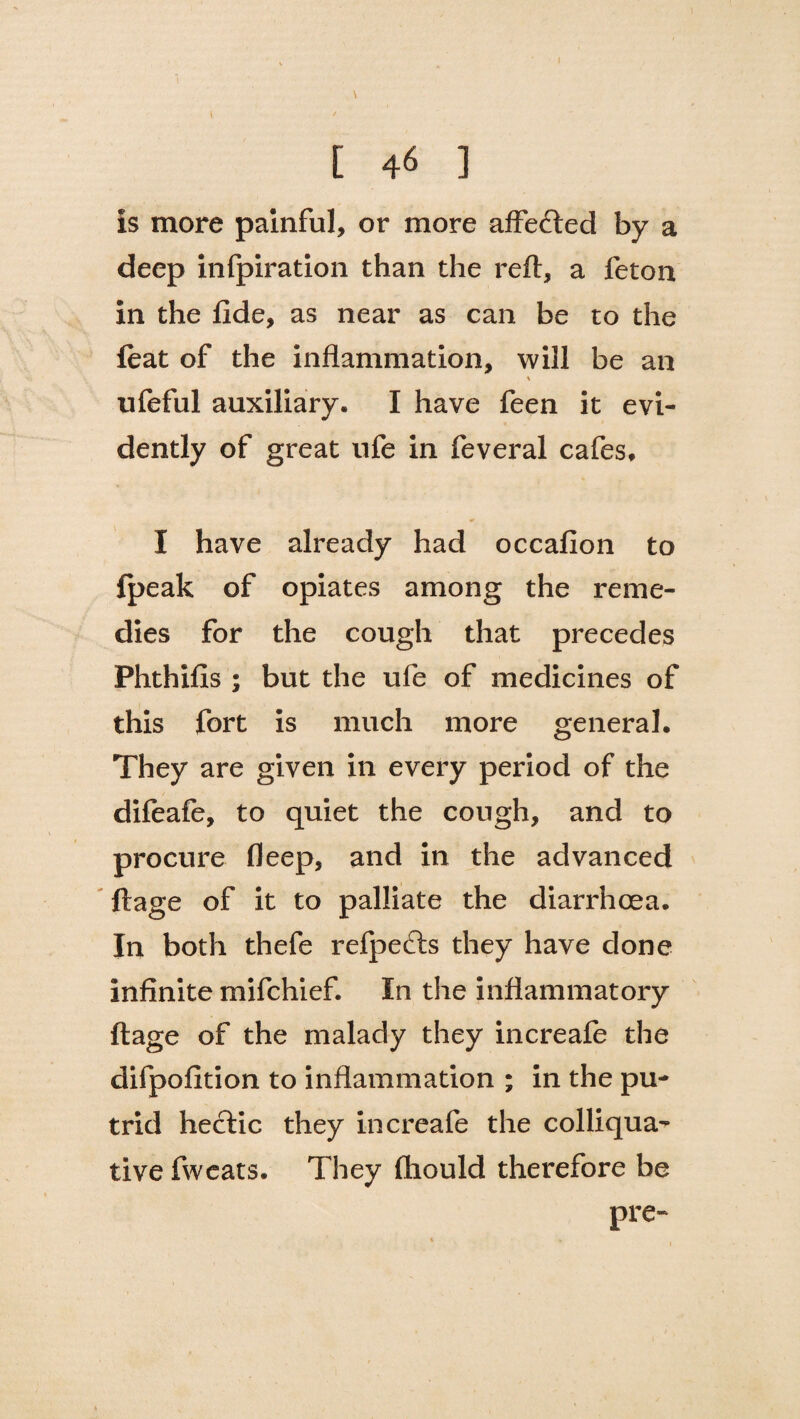 I E 46 ] is more painful, or more affecfted by a deep infpiration than the reft, a feton in the fide, as near as can be to the feat of the inflammation, will be an ufeful auxiliary. I have feen it evi¬ dently of great ufe in feveral cafes, I have already had occafion to {peak of opiates among the reme¬ dies for the cough that precedes Phthifis ; but the ufe of medicines of this fort is much more general. They are given in every period of the difeafe, to quiet the cough, and to procure fleep, and in the advanced ftage of it to palliate the diarrhoea. In both thefe refpecfts they have done infinite mifchief. In the inflammatory ftage of the malady they increafe the difpofition to inflammation ; in the pu¬ trid hectic they increafe the colliqua¬ tive fweats. They fhould therefore be pre-