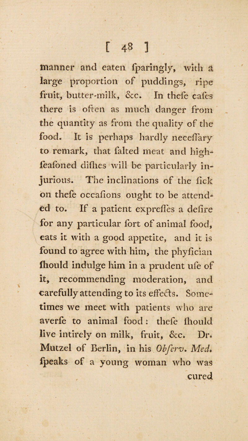 [ 43 ] manner and eaten fparingly, with a large proportion of puddings, ripe fruit, butter'milk, &c. In thefe cafes there is often as much danger from \ V the quantity as from the quality of the food. It is perhaps hardly neceflary to remark, that faked meat and high- feafoned cliflies will be particularly in¬ jurious. The inclinations of the fick on thefe occafions ought to be attend-* ed to. If a patient exprefles a defire for any particular fort of animal food, eats it with a good appetite, and it is found to agree with him, the phyfician fhould indulge him in a prudent ufe of it, recommending moderation, and carefully attending to its effects. Some¬ times we meet with patients who are averfe to animal food: thefe lliould live intirely on milk, fruit, &c. Dr* Mutzel of Berlin, in his Obferv. Med* fpeaks of a young woman who was cured