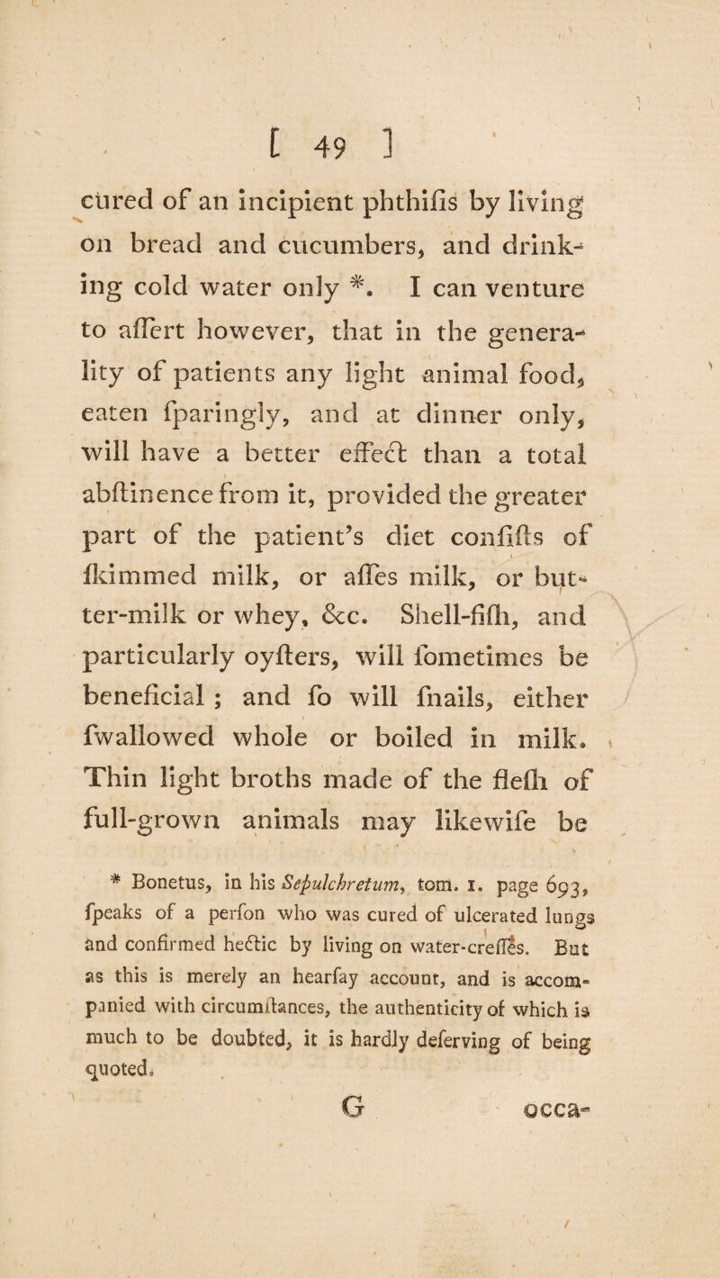 cured of an incipient phthifis by living on bread and cucumbers, and drink¬ ing cold water only I can venture to affert however, that in the genera¬ lity of patients any light animal food, eaten fparingly, and at dinner only, will have a better effeft than a total abftinencefrom it, provided the greater part of the patient’s diet confifls of » lid named milk, or affes milk, or but¬ ter-milk or whey, &c. Shell-fifh, and particularly oylters, will fometimes be beneficial ; and fo will fnails, either fwallowed whole or boiled in milk* Thin light broths made of the flefli of full-grown animals may like wife be * Bonetus, in his Sejmlchretum, tom. I. page 693, fpeaks of a perfon who was cured of ulcerated lungs and confirmed hedlic by living on water-erefles. But as this is merely an hearfay account, and is accom¬ panied with circumitances, the authenticity of which is much to be doubted, it is hardly deferving of being quoted* G occa- 1 /