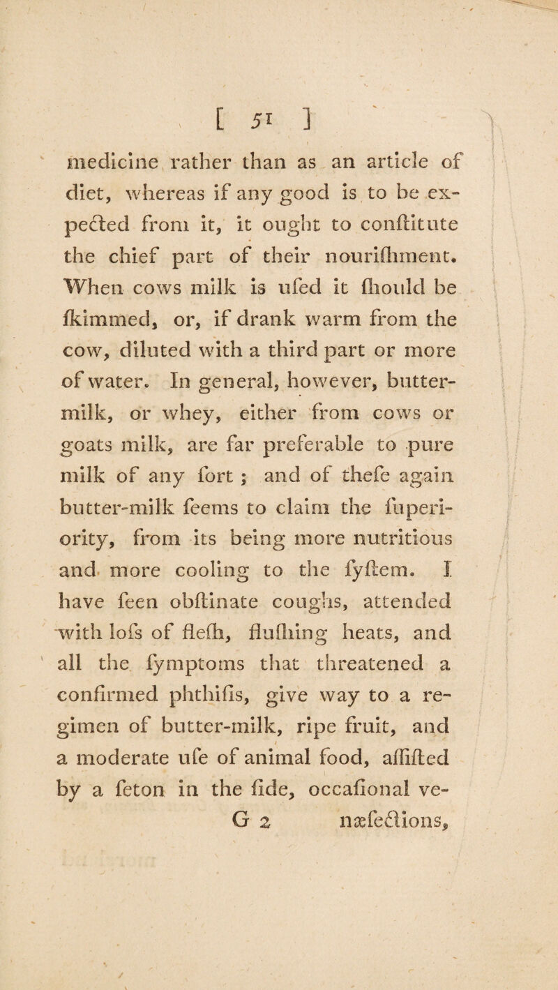 medicine rather than as an article of diet, whereas if any good is to be ex¬ pected from it, it ought to conftitute the chief part of their nourifhment. When cows milk is ufeci it fliould be Admitted, or, if drank warm from the cow, diluted with a third part or more of water. In general, however, butter¬ milk, or whey, either from cows or goats milk, are far preferable to pure milk of any fort ; and of thefe again butter-milk feems to claim the fuperi- ority, from its being more nutritious and more cooling to the fyftem. I have feen obftinate coughs, attended with lofs of flefh, flufhing heats, and all the fymptoms that threatened a confirmed phthifis, give way to a re¬ gimen of butter-milk, ripe fruit, and a moderate ufe of animal food, affifted by a feton in the fide, occafional ve~ G 2 naefe£lions.