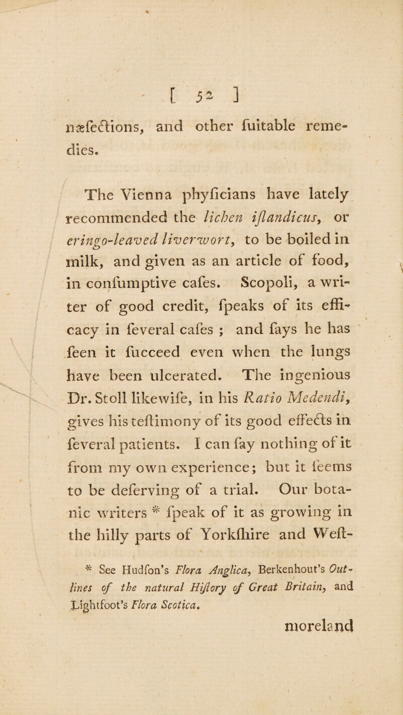 n&fefdons, and other fuitable reme¬ dies. The Vienna phyficians have lately recommended the lichen iflandicus, or eringo-leaved liverwort, to be boiled in. rnilk, and given as an article of food, in confumptive cafes. Scopoli, a wri¬ ter of good credit, fpeaks of its effi¬ cacy in feveral cafes ; and fays he has feen it fucceed even when the lungs have been ulcerated. The ingenious Dr. Stoll likewife, in his Ratio Medendi, gives his teftimony of its good effects in feveral patients. I can fay nothing of it from my own experience; but it teems to be deierving of a trial. Our bota¬ nic writers * fpeak of it as growing in t the hilly parts of Yorkffiire and Weft- * See Hudfon’s Flora Anglica, Berkenhout’s Out¬ lines of the natural Hiftory of Great Britain, and Light foot’s Flora Sc otic a* morelanc!