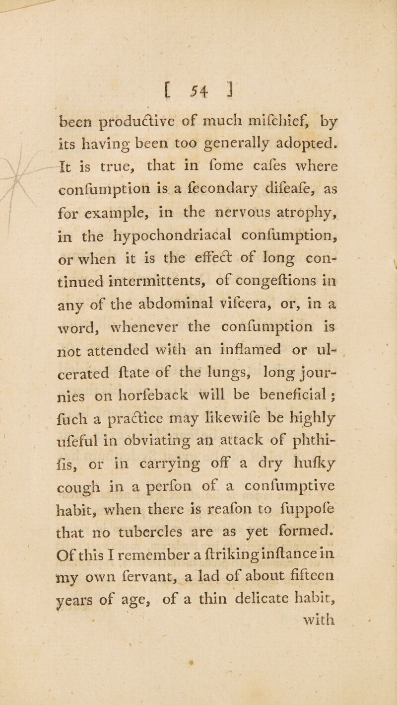 / * been productive of much mifchief, by its having been too generally adopted. It is true, that in fome cafes where confurnption is a fecondary difeafe, as for example, in the nervous atrophy, in the hypochondriacal confurnption, or when it is the effect of long con¬ tinued intermittents, of congeftions in any of the abdominal vifcera, or, in a word, whenever the confurnption is not attended with an inflamed or ul¬ cerated ftate of the lungs, long jour- nies on horfeback will be beneficial; fuch a practice may likewife be highly ufeful in obviating an attack of phthi- fis, or in carrying off a dry hufky cough in a perfon of a confumptive habit, when there is reafon to fuppofe that no tubercles are as yet formed. Of this I remember a ftrikinginflancein xny own fervant, a lad of about fifteen ? years of age, of a thin delicate habit, with