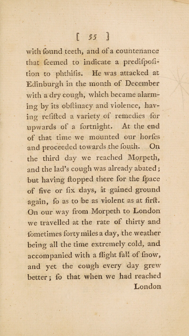> / [ 55 ] with found teeth, and of a countenance that feemed to indicate a predifpofi- tion to phthifis. He was attacked at Edinburgh in the month of December with a dry cough, which became alarm¬ ing by its obftinacy and violence, hav¬ ing refilled a variety of remedies for upwards of a fortnight. At the end of that time we mounted our horfes and proceeded towards the fouth. On the third day we reached Morpeth, and the lad’s cough was already abated; but having flopped there for the fpace of five or fix days, it gained ground again, fo as to be as violent as at firft. On our way from Morpeth to London we travelled at the rate of thirty and * l'ometimes forty miles a day, the weather being all the time extremely cold, and accompanied with a flight fall of fnow, and yet the cough every day grew better; fo that when we had reached London
