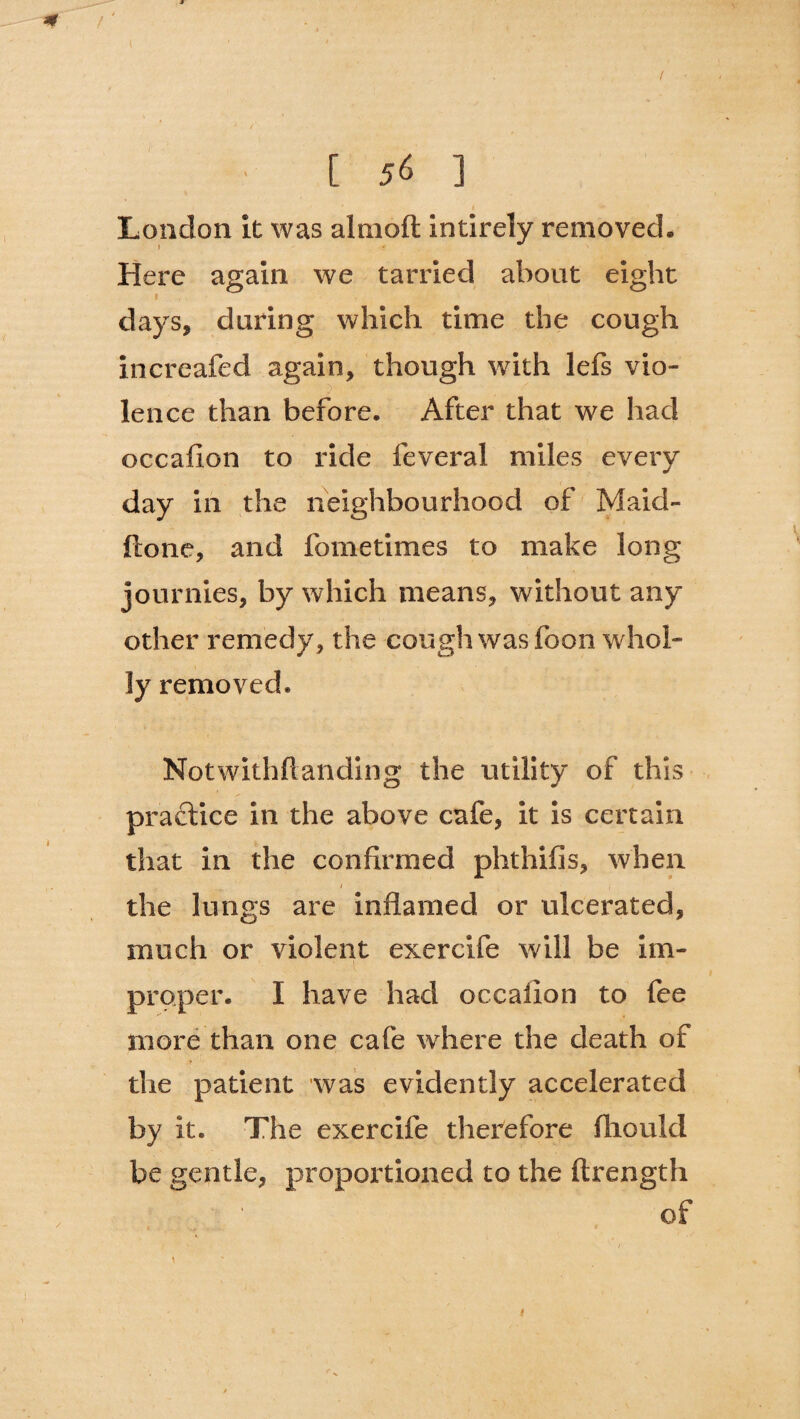 m [ 56 ] London it was almoft intirely removed. Here again we tarried about eight days, during which time the cough increafed again, though with lefs vio¬ lence than before. After that we had occaflon to ride feveral miles every day in the neighbourhood of Maid'¬ ll one, and fometimes to make long journies, by which means, without any other remedy, the cough was foon whol¬ ly removed* Notwithftanding the utility of this practice in the above cafe, it is certain that in the confirmed phthifis, when 1 1 the lungs are inflamed or ulcerated, much or violent exercife will be im¬ proper. I have had occaiion to fee more than one cafe where the death of the patient was evidently accelerated by it. The exercife therefore fliould be gentle, proportioned to the ftrength of j \ ‘ f