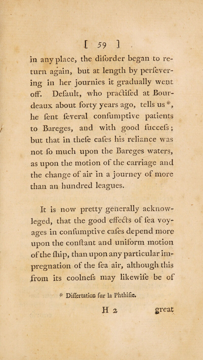 turn again, but at length by perfever- ing in her journies it gradually went oft'. Default, who pradlifed at Bour- deaux about forty years ago, tells us *, he fent feveral confumptive patients to Bareges, and with good fuccefs; but that in thefe cafes his reliance was not fo much upon the Bareges waters, as upon the motion of the carriage and the change of air in a journey of more than an hundred leagues. It is now pretty generally acknow- leged, that the good effects of fea voy¬ ages in confumptive cafes depend more upon the conftant and uniform motion of the (hip, than upon any particular im¬ pregnation of the fea air, although this from its coolnefs may like wife be of * Diflsrtation fur la Phthifie. H a • • ' » great