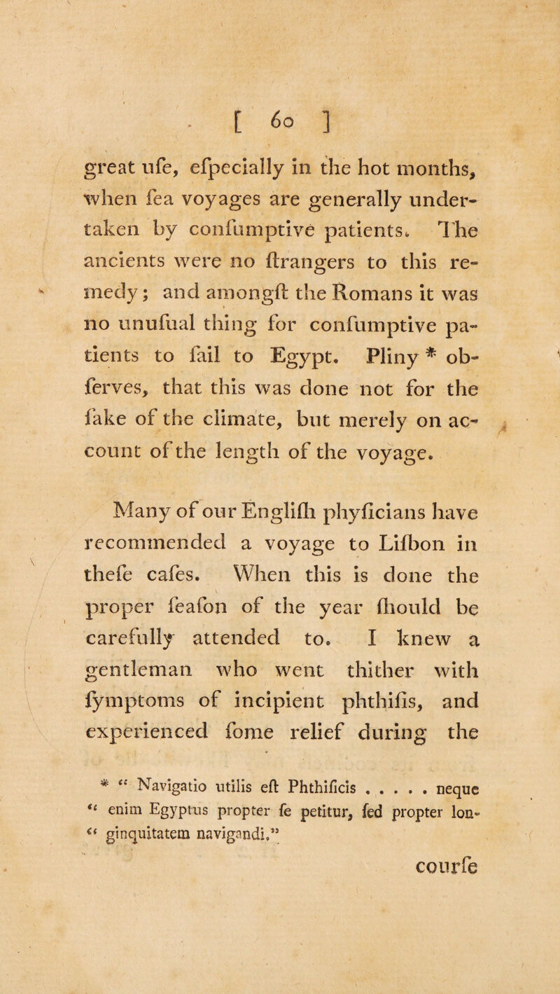 great life, efpecially in the hot months, when fea voyages are generally under¬ taken by confumptive patients. The ancients were no ftrangers to this re¬ medy ; and araongft the Romans it was > no unufual thing for confumptive pa¬ tients to fail to Egypt. Pliny * ob- ferves, that this was done not for the fake of the climate, but merely on ac¬ count of the length of the voyage. Many of our Englifli phyficians have recommended a voyage to Lilbon in thefe cafes. When this is done the proper feafon of the year fhould be carefully attended to. I knew a gentleman who went thither with fymptoms of incipient phthifis, and experienced feme relief during the * “ Navigatio utilis eft Phthificis.neque u enim Egyptus propter fe petitur, fed propter Ion- ginquitatera navigandi,” courfe